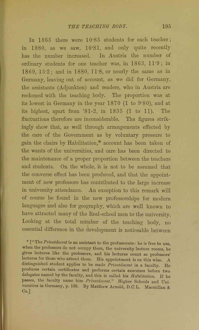 In 1865 there were 10‘85 students for each teacher; in 1880, as we saw, lO’Sl, and only quite recently has the number increased. In Austria the number of ordinary students for one teacher was, in 1863, 11‘9; in 1869, 15-2 ; and in 1880, 1 1'8, or nearly the same as in Germany, leaving out of account, as we did for Germany, the assistants (Adjunkten) and readers, who in Austria are reckoned with the teaching body. The proportion was at its lowest in Germany in the year 1870 (1 to 9'80), and at its highest, apart from ’81-2, in 1835 (1 to 11). The fluctuations therefore are inconsiderable. The figures strik- ingly show that, as well through arrangements effected by the care of the Government as by voluntary pressure to gain the chairs by Habilitation,^ account has been taken of the wants of the universities, and care has been directed to the maintenance of a proper proportion between the teachers and students. On the whole, it is not to be assumed that the converse effect has been produced, and that the appoint- ment of new professors has contributed to the large increase in university attendance. An exception to this remark will of course be found in the new professorships for modern languages and also for geography, which are well known to have attracted many of the Real-school men to the university. Looking at the total number of the teaching body, no essential difference in the development is noticeable between [ The Privdtdoccnt is an assistant to the professorate: he is free to use, when the professors do not occupy them, the university lecture rooms, he gives lectures like the professors, and his lectures count as professors’ lectures for those who attend them. His appointment is on this wise. A distinguished student applies to be made Privatdocent in a faculty. He produces certain certificates and performs certain exercises before two delegates named by the faculty, and this is called his Habililation. If he passes, the faculty name him Privatdocent. Higher Schools and Uni- versities in Germany, p. 156. By Matthew Arnold, D.C.L. Macmillan & Co.]