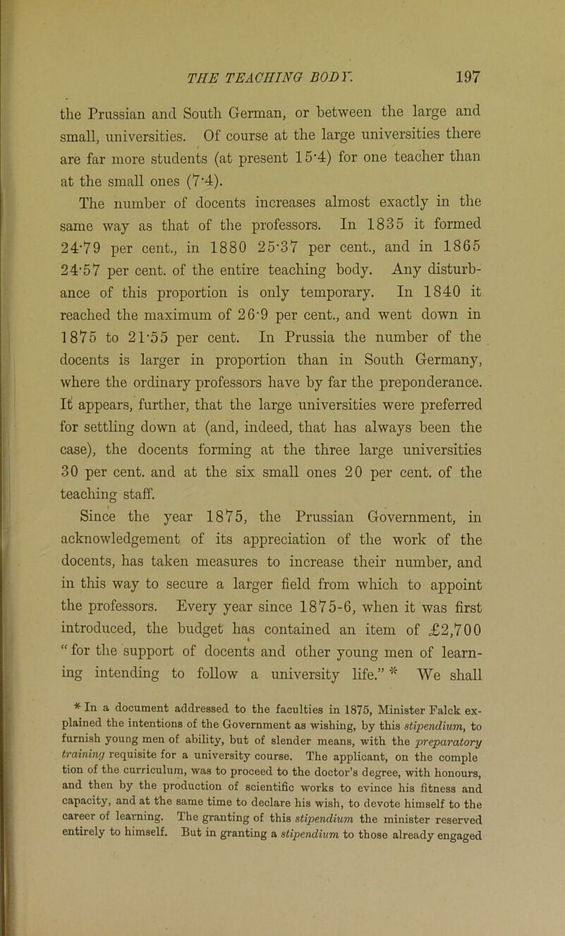 the Prussian and South German, or between the large and small, universities. Of course at the large universities there are far more students (at present 15'4) for one teacher than at the small ones (7'4). The number of docents increases almost exactly in the same way as that of the professors. In 1835 it formed 24'79 per cent., in 1880 25'37 per cent., and in 1865 2 4'5 7 per cent, of the entire teaching body. Any disturb- ance of this proportion is only temporary. In 1840 it reached the maximum of 26’9 per cent., and went down in 1875 to 2T55 per cent. In Prussia the number of the docents is larger in proportion than in South Germany, where the ordinary professors have by far the preponderance. It appears, further, that the large universities were preferred for settling down at (and, indeed, that has always been the case), the docents forming at the three large universities 30 per cent, and at the six small ones 20 per cent, of the teaching staff. Since the year 1875, the Prussian Government, in acknowledgement of its appreciation of the work of the docents, has taken measures to increase their number, and in this way to secure a larger field from which to appoint the professors. Every year since 1875-6, when it was first introduced, the budget has contained an item of £2,700 “ for the support of docents and other young men of learn- ing intending to follow a university life.” * We shall * In a document addressed to the faculties in 1875, Minister Falck ex- plained the intentions of the Government as wishing, by this stipendium, to furnish young men of ability, but of slender means, with the preparatory traininy requisite for a university course. The applicant, on the comple tion of the curriculum, was to proceed to the doctor’s degree, with honours, and then by the production of scientific works to evince his fitness and capacity, and at the same time to declare his wish, to devote himself to the career of learning. The granting of this stipendium the minister reserved entirely to himself. But in granting a stipendium to those already engaged