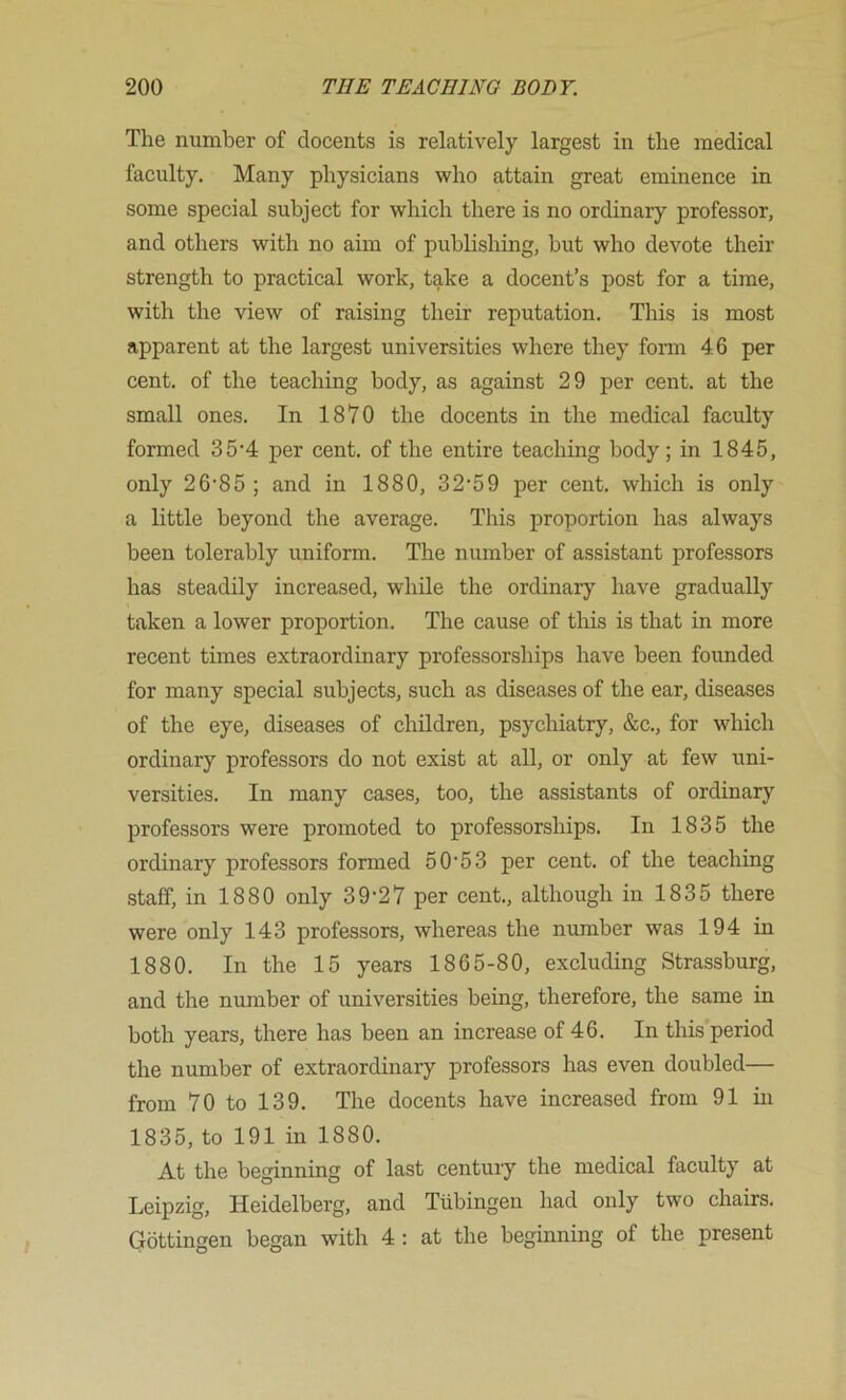 The number of docents is relatively largest in the medical faculty. Many physicians who attain great eminence in some special subject for which there is no ordinary professor, and others with no aim of publishing, but who devote their strength to practical work, take a docent’s post for a time, with the view of raising their reputation. This is most apparent at the largest universities where they form 46 per cent, of the teaching body, as against 29 per cent, at the small ones. In 1870 the docents in the medical faculty formed 3 5’4 per cent, of the entire teaching body; in 1845, only 26’85 ; and in 1880, 32‘59 per cent, which is only a little beyond the average. This proportion has always been tolerably uniform. The number of assistant professors has steadily increased, while the ordinary have gradually taken a lower proportion. The cause of this is that in more recent times extraordinary professorships have been founded for many special subjects, such as diseases of the ear, diseases of the eye, diseases of children, psychiatry, &c., for which ordinary professors do not exist at all, or only at few uni- versities. In many cases, too, the assistants of ordinary professors were promoted to professorships. In 1835 the ordinary professors formed 50'53 per cent, of the teaching staff, in 1880 only 39-27 per cent., although in 1835 there were only 143 professors, whereas the number was 194 in 1880. In the 15 years 1865-80, excluding Strassburg, and the number of universities being, therefore, the same in both years, there has been an increase of 46. In this period the number of extraordinary professors has even doubled— from 70 to 139. The docents have increased from 91 in 1835, to 191 in 1880. At the beginning of last centui-y the medical faculty at Leipzig, Heidelberg, and Tubingen had only two chairs. Gottingen began with 4 : at the beginning of the present