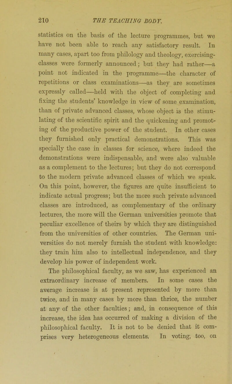 statistics on the basis of the lecture programmes, but we have not been able to reach any satisfactory result. In many cases, apart too from philology and theology, exercising- classes were formerly announced; but they had rather—a point not indicated in the programme—the character of repetitions or class examinations—as they are sometimes expressly called—held with the object of completing and fixing the students’ knowledge in view of some examination, than of private advanced classes, whose object is the stimu- lating of the scientific spirit and the quickening and promot- ing of the productive power of the student. In other cases they furnished only practical demonstrations. This was specially the case in classes for science, where indeed the demonstrations were indispensable, and were also valuable as a complement to the lectures; but they do not correspond to the modern private advanced classes of \yhich we speak. On this point, however, the figures are quite insufficient to indicate actual progress; but the more such private advanced classes are introduced, as complementary of the ordinary lectures, the more will the German universities promote that peculiar excellence of theirs by which they are distinguished from the universities of other countries. The German uni- versities do not merely furnish the student with knowledge: they train him also to intellectual independence, and they develop his power of independent work. The philosophical faculty, as we saw, has experienced an extraordinary increase of members. In some cases the average increase is at present represented by more than twice, and in many cases by more than thrice, the number at any of the other faculties; and, in consequence of this increase, the idea has occurred of making a division of the philosophical faculty. It is not to be denied that it com- prises very heterogeneous elements. In voting, too, on