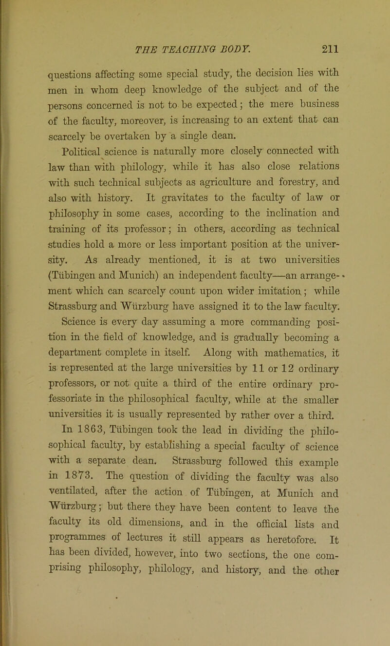 questions affecting some special study, the decision lies with men in whom deep knowledge of the subject and of the persons concerned is not to be expected; the mere business of the faculty, moreover, is increasing to an extent that can scarcely be overtaken by a single dean. Political science is naturally more closely connected with law than with philology, while it has also close relations with such technical subjects as agriculture and forestry, and also with history. It gravitates to the faculty of law or philosophy in some cases, according to the inclination and training of its professor; in others, according as technical studies hold a more or less important position at the univer- sity. As already mentioned, it is at two universities (Tubingen and Munich) an independent faculty—an arrange- • ment which can scarcely count upon wider imitation; while Strassburg and Wurzburg have assigned it to the law faculty. Science is every day assuming a more commanding posi- tion in the field of knowledge, and is gradually becoming a department complete in itself. Along with mathematics, it is represented at the large universities by 11 or 12 ordinary professors, or not quite a third of the entire ordinary pro- fessoriate in the philosophical faculty, while at the smaller universities it is usually represented by rather over a third. In 1863, Tubingen took the lead in dividing the philo- sophical faculty, by establishing a special faculty of science with a separate dean. Strassburg followed this example in 1873. The question of dividing the faculty was also ventilated, after the action of Tubingen, at Munich and Wurzburg; but there they have been content to leave the faculty its old dimensions, and in the official lists and programmes of lectures it stih appears as heretofore. It has been divided, however, into two sections, the one com- prising phfiosophy, phfiology, and history, and the otlier