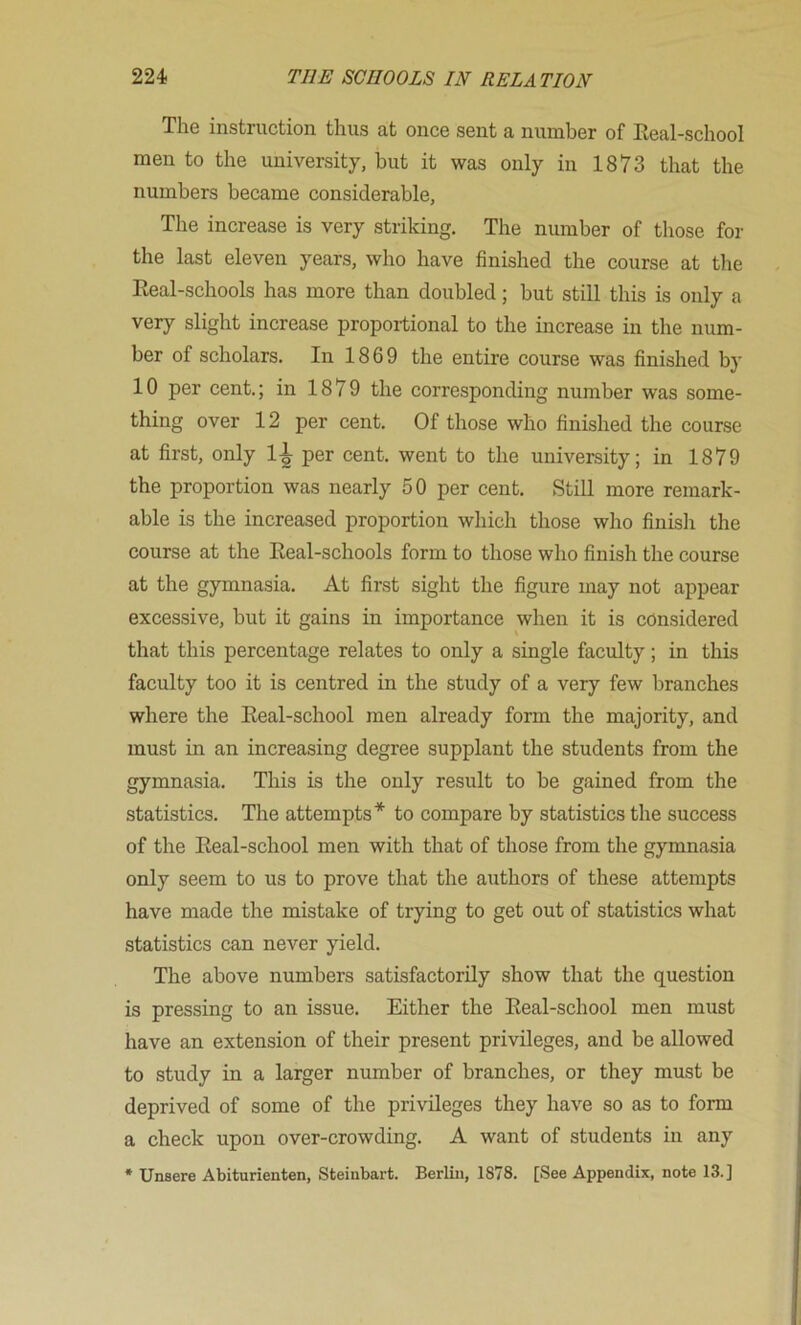 The instruction thus at once sent a number of Keal-school men to the university, but it was only in 1873 that the numbers became considerable. The increase is very striking. The number of those for the last eleven years, who have finished the course at the Eeal-schools has more than doubled; but still this is only a very slight increase proportional to the increase in the num- ber of scholars. In 1869 the entire course was finished by 10 per cent.; in 1879 the corresponding number was some- thing over 12 per cent. Of those who finished the course at first, only 1-1 per cent, went to the university; in 1879 the proportion was nearly 50 per cent. Still more remark- able is the increased proportion which those who finish the course at the Eeal-schools form to those who finish the course at the gymnasia. At first sight the figure may not appear excessive, but it gains in importance when it is considered that this percentage relates to only a single faculty; in this faculty too it is centred in the study of a very few branches where the Eeal-school men already form the majority, and must in an increasing degree supplant the students from the gymnasia. This is the only result to be gained from the statistics. The attempts* to compare by statistics the success of the Eeal-school men with that of those from the gymnasia only seem to us to prove that the authors of these attempts have made the mistake of trying to get out of statistics what statistics can never yield. The above numbers satisfactorily show that the question is pressing to an issue. Either the Eeal-school men must have an extension of their present privileges, and be allowed to study in a larger number of branches, or they must be deprived of some of the privileges they have so as to form a check upon over-crowding. A want of students in any * Unsere Abiturienten, Steinbart. Berlin, 1878. [See Appendix, note 13.]