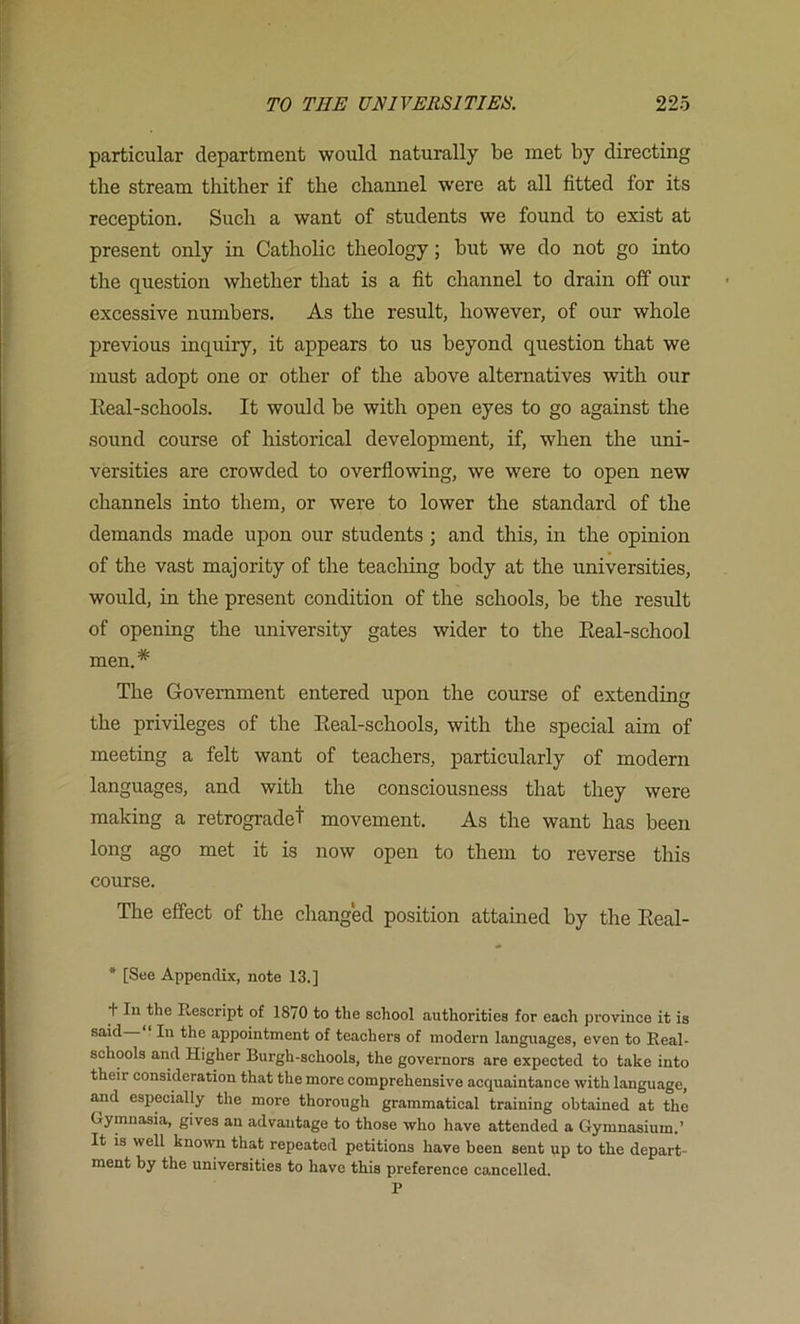 particular department would naturally be met by directing the stream thither if the channel w'ere at all fitted for its reception. Such a want of students we found to exist at present only in Catholic theology; but we do not go into the question whether that is a fit channel to drain off our excessive numbers. As the result, however, of our whole previous inquiry, it appears to us beyond question that we must adopt one or other of the above alternatives with our Keal-schools. It would be with open eyes to go against the sound course of historical development, if, when the uni- versities are crowded to overflowing, we were to open new channels into them, or were to lower the standard of the demands made upon our students ; and this, in the opinion of the vast majority of the teaching body at the universities, would, in the present condition of the schools, be the result of opening the university gates wider to the Eeal-school men.* The Government entered upon the course of extending the privileges of the Eeal-schools, with the special aim of meeting a felt want of teachers, particularly of modern languages, and with the consciousness that they were making a retrogradet movement. As the want has been long ago met it is now open to them to reverse this course. The effect of the changed position attained by the Eeal- * [See Appendix, note 13.] t In the Rescript of 1870 to the school authorities for each province it is said In the appointment of teachers of modern languages, even to Real- schools and Higher Burgh-schools, the governors are expected to take into their consideration that the more comprehensive acquaintance with language, and especially the more thorough grammatical training obtained at the G-ymnasia, gives an advantage to those who have attended a Gymnasium.’ It IS well known that repeated petitions have been sent up to the depart- ment by the universities to have this preference cancelled. P