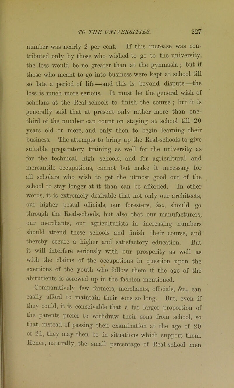 number was nearly 2 per cent. If tlois increase was con- tributed only by those who wished to go to the university, the loss would be no greater than at the gymnasia ; but if those who meant to go into business were kept at school till so late a period of life—and this is beyond dispute—the loss is much more serious. It must be the general wish of scholars at the Eeal-schools to finish the course ; but it is generally said that at present only rather more than one- third of the number can count on staying at school till 20 years old or more, and only then to begin learning their business. The attempts to bring up the Eeal-schools to give suitable preparatory training as well for the university as for the technical high schools, and for agricultural and mercantile occupations, cannot but make it necessary for all scholars who wish to get the utmost good out of the school to stay longer at it than can be afforded. In other words, it is extremely desirable that not only our architects, our higher postal officials, our foresters, &c., should go through the Eeal-schools, but also that our manufacturers, our merchants, our agriculturists in increasing numbers should attend these schools and finish their course, and thereby secure a higher and satisfactory education. But it will interfere seriously with our prosperity as well as with the claims of the occupations in question upon the exertions of the youth who follow them if the age of the abiturients is screwed up in the fashion mentioned. Comparatively few farmers, merchants, officials, &c., can easily afford to maintain their sons so long. But, even if they could, it is conceivable that a far larger proportion of the parents prefer to withdraw their sons from school, so that, instead of passing their examination at the age of 20 or 21, they may then be in situations which support them. Hence, naturally, the small percentage of Eeal-school men