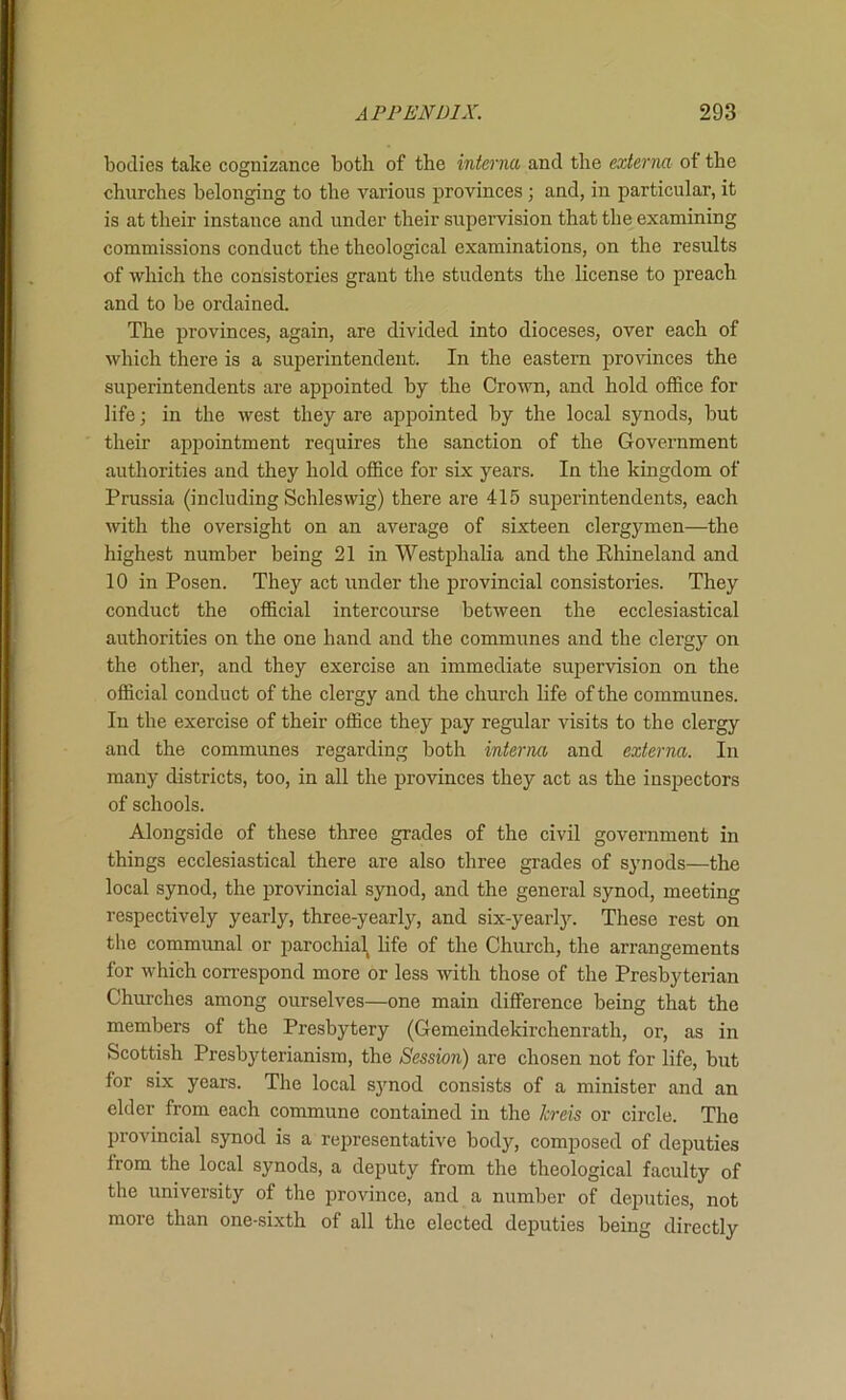 bodies take cognizance both of the interna and the externa ot the churches belonging to the various provinces ; and, in particular, it is at their instance and under their supervision that the examining commissions conduct the theological examinations, on the results of which the consistories grant the students the license to preach and to be ordained. The provinces, again, are divided into dioceses, over each of which there is a superintendent. In the eastern provinces the superintendents are appointed by the Cro^vn, and hold office for life; in the west they are appointed by the local synods, but their aiopointment requires the sanction of the Government authorities and they hold office for six years. In the kingdom of Prussia (including Schleswig) there are 415 superintendents, each with the oversight on an average of sixteen clergymen—the highest number being 21 in Westphalia and the Ehineland and 10 in Posen. They act under the iDrovincial consistories. They conduct the official intercourse between the ecclesiastical authorities on the one hand and the communes and the clergy on the other, and they exercise an immediate supervision on the official conduct of the clergy and the church life of the communes. In the exercise of their office they pay regular visits to the clergy and the communes regarding both interna and externa. In many districts, too, in all the provinces they act as the inspectors of schools. Alongside of these three grades of the civil government in things ecclesiastical there are also three grades of synods—the local synod, the provincial synod, and the general synod, meeting respectively yearly, three-yearly, and six-yearly. These rest on the communal or parochial life of the Church, the arrangements for which correspond more or less with those of the Presbyterian Churches among ourselves—one main difference being that the members of the Presbytery (Gemeindekirchenrath, or, as in Scottish Presbyterianism, the Session) are chosen not for life, but for six years. The local synod consists of a minister and an elder from each commune contained in the Jcreis or circle. The provincial synod is a representative body, composed of deputies from the local synods, a deputy from the theological faculty of the university of the province, and a number of deputies, not more than one-si.xth of all the elected deputies being directly