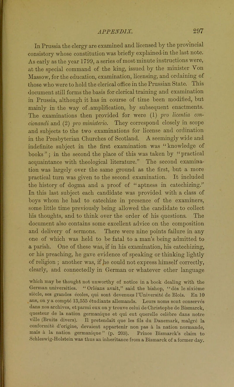 In Prussia the clergy are examined and licensed by the provincial consistory whose constitution was briefly explained-in the last note. As early as the year 1799, a series of most minute instructions were, at the special command of the king, issued by the minister Von Massow, for the education, examination, licensing, and ordaining of those who were to hold the clerical ofiice in the Prussian State. This document still forms the basis for clerical training and examination in Prussia, although it has in course of time been modified, hut mainly in the way of ,amj)lification, by subsequent enactments. The examinations then provided for were (1) pro licentia con- cionandi and (2) pro ministerio. They correspond closely in scope and subjects to the two examinations for license and ordination in the Presbyterian Churches of Scotland. A seemingly wide and indefinite subject in the first examination was “knowledge of books ”; in the second the place of this was taken by “ practical acquaintance with theological literature.” The second examina- tion was largely over the same ground as the first, but a more practical turn was given to the second examination. It included the history of dogma and a proof of “ aptness in catechizing.” In this last subject each candidate was provided with a class of boys whom he had to catechize in presence of the examiners, some little time previously being allowed the candidate to collect his thoughts, and to think over the order of his questions. The document also contains some excellent advice on the composition and delivery of sermons. There were nine points failure in any one of which was held to be fatal to a man’s being admitted to a parish. One of these was, if in his examination, his catechizing, or his preaching, he gave evidence of speaking or thinking lightly of religion ; another was, if jie could not exjjress liimself correctly, clearly, and connectedly in German or whatever other language which may be thought not unworthy of notice in a book dealing with the German universities. “Orleans avait,” said the bishop, “dfes le sixifeme siicle, ses grandes ^coles, qui sont devenues rUniversit(5 de Blois. En 10 ans, on ya compt4 13,555 ^tudiants allemands. Leurs noms sont conserves dans nos archives, et parmi eux on y trouve celui de Christophe de Bismarck, questeur de la nation germanique et qui eut querelle celibre dans notre ville (Bruits divei’s). II pretendait que les fils du Danemark, malgre la conformity d’origine, devaient appartenir non pas i la nation normande, mais a la nation germanique ” (p. 203). Prince Bismarck’s claim to Schleswig-Holstein was thus an inheritance from a Bismarck of a former day.