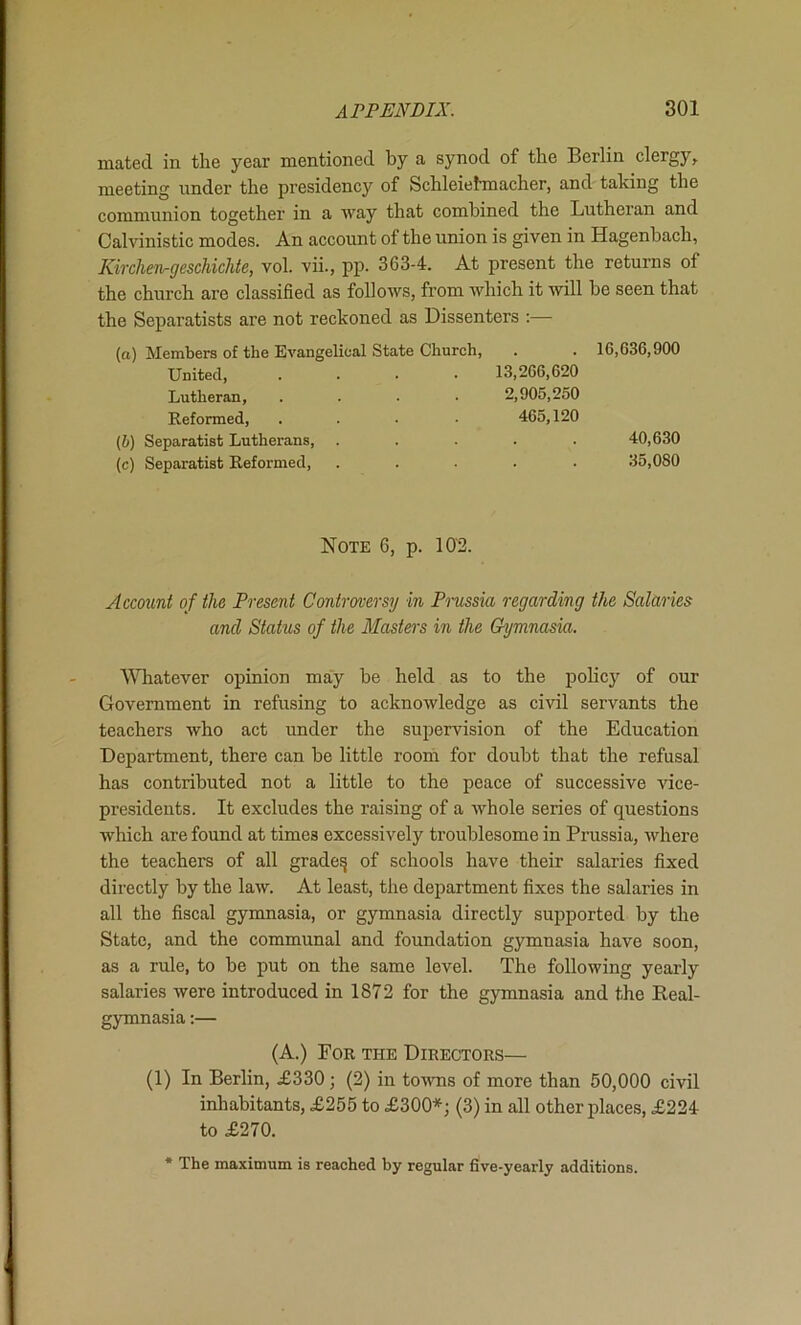 mated in the year mentioned by a synod of the Berlin clergy, meeting under the presidency of Schleielmacher, and taking the communion together in a way that combined the Lutheran and Calvinistic modes. An account of the union is given in Hagenbach, KircheTirgeschichie, vol. vii., pp. 363-4. At present the returns of the church are classified as follows, from which it will he seen that the Separatists are not reckoned as Dissenters :— (а) Members of the Evangelical State Church, . . 16,636,900 United, .... 13,266,620 Lutheran, .... 2,905,250 Reformed, .... 465,120 (б) Separatist Lutherans, ..... 40,630 (c) Separatist Reformed, ..... 35,080 Note 6, p. 102. Account of the Present Controversy in Pmssia regarding the Salaries and Status of the Masters in the Gymnasia. 'V\Tiatever opinion may he held as to the policy of our Government in refusing to acknowledge as civil servants the teachers who act under the supervision of the Education Department, there can be little room for doubt that the refusal has contributed not a little to the peace of successive vice- presidents. It excludes the raising of a whole series of questions which are found at times excessively troublesome in Prussia, where the teachers of all grade^ of schools have their salaries fixed directly by the law. At least, the department fixes the salaries in all the fiscal gymnasia, or gymnasia directly supported by the State, and the communal and foundation gymnasia have soon, as a rule, to be put on the same level. The following yearly salaries were introduced in 1872 for the gymnasia and the Keal- gymnasia:— (A.) For the Directors— (1) In Berlin, £330; (2) in to^vns of more than 50,000 civil inhabitants, £255 to £300*; (3) in all other places, £224 to £270. * The maximum is reached by regular five-yearly additions.