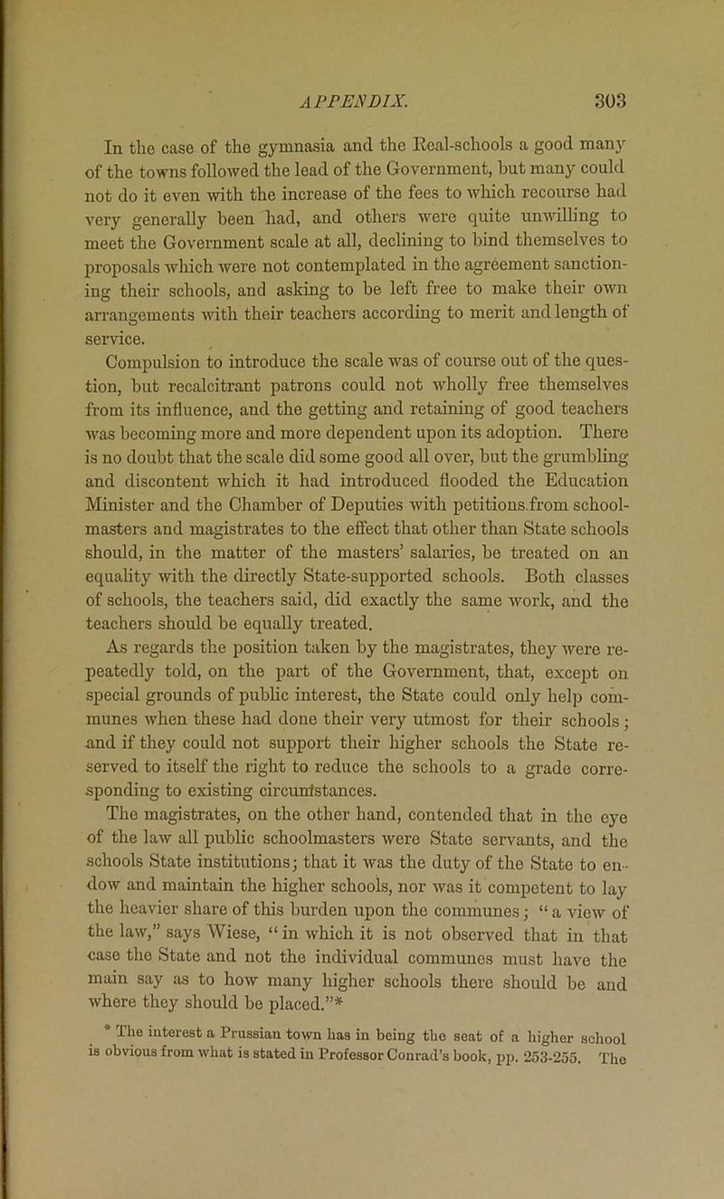 In the case of the gymnasia and the Eeal-schools a good many of the towns followed the lead of the Government, but many could not do it even with the increase of the fees to which recourse had very generally been had, and others were quite unwilling to meet the Government scale at all, declining to bind themselves to proposals which were not contemplated in the agreement sanction- ing their schools, and asking to be left free to make their own arrangements with their teachers according to merit and length of service. Compulsion to introduce the scale was of course out of the ques- tion, but recalcitrant patrons could not wholly free themselves from its influence, and the getting and retaining of good teachers was becoming more and more dependent upon its adoption. There is no doubt that the scale did some good all over, but the grumbling and discontent which it had introduced flooded the Education Minister and the Chamber of Deputies with petitions.from school- masters and magistrates to the effect that other than State schools should, in the matter of the masters’ salaries, be treated on an equality with the directly State-supported schools. Both classes of schools, the teachers said, did exactly the same work, and the teachers should be equally treated. As regards the position taken by the magistrates, they were re- peatedly told, on the part of the Government, that, except on special grounds of public interest, the State could only help com- munes when these had done their very utmost for their schools; and if they could not support their higher schools the State re- served to itself the right to reduce the schools to a grade corre- sponding to existing circuntstances. The magistrates, on the other hand, contended that in the eye of the law all public schoolmasters were State servants, and the schools State institutions; that it was the duty of the State to en- dow and maintain the higher schools, nor was it competent to lay the heavier share of this burden upon the communes; “a view of the law,” says Wiese, “ in which it is not observed that in that case the State and not the individual communes must have the main say as to how many higher schools there should be and where they should be placed.”* * The interest a Prussian town has in being the seat of a higher school is obvious from what is stated in Professor Conrad’s book, pp. 253-255. The