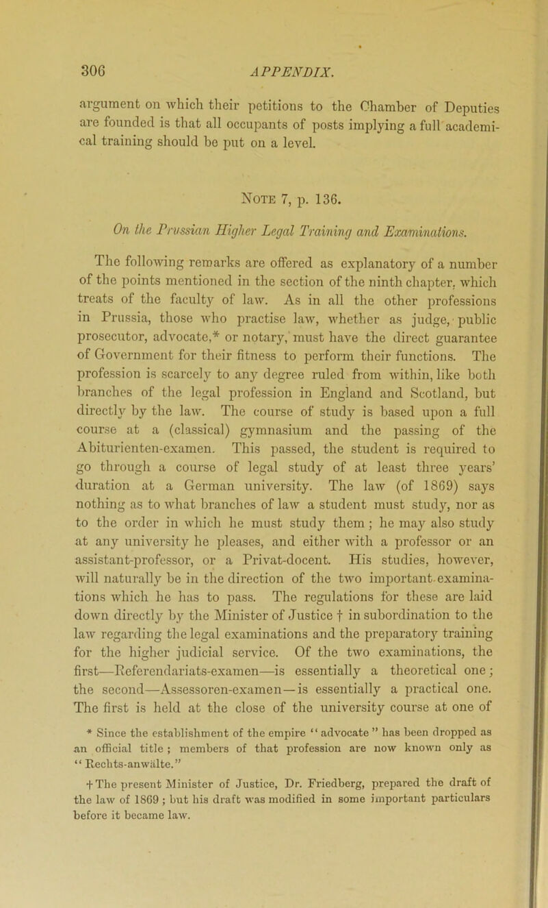argument on Avhich their petitions to the Chamber of Deputies are founded is that all occupants of posts implying a full academi- cal training should be put on a level. Note 7, p. 136. On the Prussian Higher Legal Training and Examinations. The following remarks are offered as explanatory of a number of the ])oints mentioned in the section of the ninth chapter, which treats of the faculty of law. As in all the other professions in Prussia, those who jmactise law, whether as judge, public prosecutor, advocate,* or notary,' must have the direct guarantee of Government for their fitness to perform their functions. The profession is scarcely to any degree ruled from within, like both branches of the legal profession in England and Scotland, but directly by the law. The course of study is based upon a full course at a (classical) gymnasium and the passing of the Abiturienten-examen. This passed, the student is required to go through a course of legal study of at least three years’ duration at a German university. The law (of 1869) says nothing as to what branches of law a student must study, nor as to the order in which he must study them ; he may also study at any university he pleases, and either with a professor or an assistant-professor, or a Privat-docent. His studies, however, will naturally be in the direction of the two imj^ortant. examina- tions which he has to pass. The regulations for these are laid down directly by the Minister of Justice t in subordination to the law regarding the legal examinations and the preparatory training for the higher judicial service. Of the two examinations, the first—Referendariats-examen—is essentially a theoretical one ; the second—Assessoren-examen—is essentially a practical one. The first is held at the close of the university course at one of * Since the establishment of the empire “ advocate ” has been dropped as an oflBcial title ; members of that profession are now known only as “ Rechts-anwiilte.” + The present Minister of Justice, Dr. Friedberg, prepared the draft of the law of 1SC9 ; but his draft was modified in some important particulars before it became law.