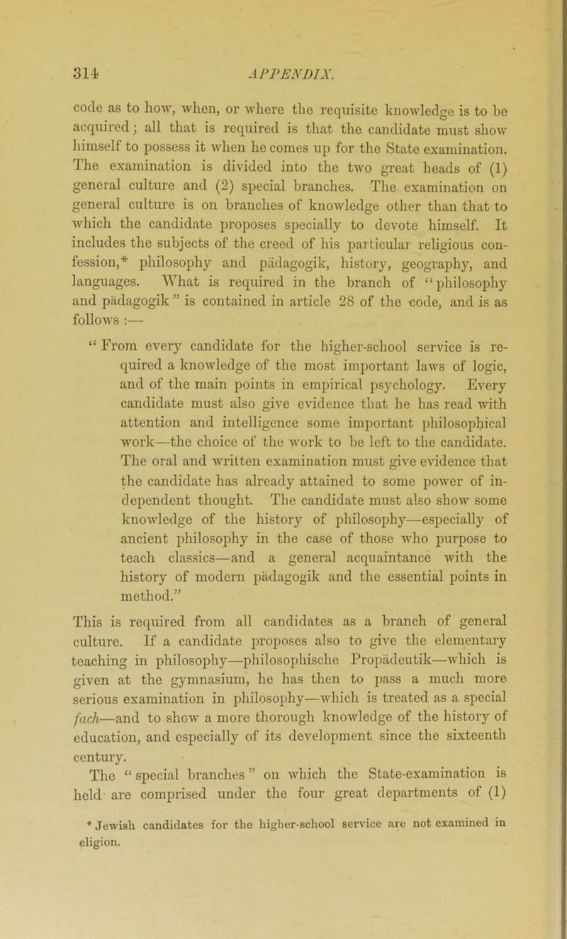 code as to how, when, or where the requisite knowledge is to he acquired; all that is required is that the candidate must show himself to possess it when he comes up for the State examination. The examination is divided into the two gi-eat heads of (1) general culture and (2) special branches. The examination on general culture is on branches of knowledge other than that to which the candidate proposes specially to devote himself. It includes the subjects of the creed of his 2>articular religious con- fession,* philosophy and padagogik, history, geography, and languages. What is required in the branch of “philosophy and piidagogik ” is contained in article 28 of the code, and is as follows :— “ From every candidate for the higher-school service is re- quired a knowledge of the most imjjortant laws of logic, and of the main points in empirical psychology. Every candidate must also give evidence that he has read with attention and intelligence some important philosophical work—the choice of the work to be left to the candidate. The oral and written examination must give evidence that the candidate has already attained to some power of in- dependent thought. The candidate must also show some knowledge of the history of philosophj’-—especiall}'^ of ancient philosophy in the case of those who purpose to teach classics—and a general acquaintance with the history of modern padagogik and the essential points in method.” This is required from all candidates as a branch of general culture. If a candidate proposes also to give the elementary teaching in philosophy—philosophische Propadeutik—which is given at the gymnasium, he has then to pass a much more serious examination in jihilosophy—which is treated as a special fach—and to show a more thorough knowledge of the history of education, and especially of its develoi^ment since the sixteenth century. The “ special branches ” on Avhich the State-examination is held are comprised under the four great departments of (1) * Jewish candidates for the higher-school service are not examined in eligion.
