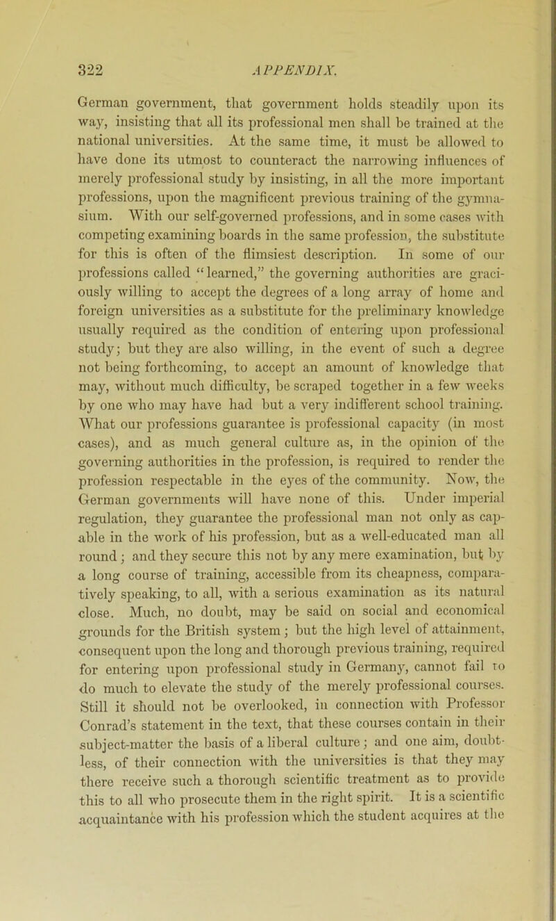 German government, that government holds steadily upon its way, insisting that all its professional men shall be trained at the national universities. At the same time, it must be allowed to have done its utmost to counteract the narrowing influences of merely professional study by insisting, in all the more important professions, upon the magnificent previous training of the g3’miia- sium. With our self-governed professions, and in some cases Avith competing examining boards in the same profession, the substitute for this is often of the flimsiest description. In some of our professions called “ learned,” the governing authorities are graci- ously willing to accept the degrees of a long array of home and foreign universities as a substitute for the preliminaiy knowledge usually required as the condition of entering upon professional study; but they are also willing, in the event of such a degree not being forthcoming, to accept an amount of knoAvledge that may, Avithout much difficulty, be scraped together in a feAv Aveeks by one Avho may have had but a very indifferent school training. What our professions guarantee is professional capacit} (in most cases), and as much general culture as, in the opinion of the governing authorities in the profession, is required to render the profession respectable in the eyes of the community. Noaa, the German governments Avill have none of this. Under imperial regulation, they guarantee the professional man not only as cap- able in the Avork of his profession, but as a Avell-educated man all round ; and they seciu-c this not by any mere examination, but by a long course of training, accessible from its cheapness, compara- tively speaking, to all, AAuth a serious examination as its natural close. Much, no doubt, may be said on social and economical grounds for the British system ; but the high level of attainment, consequent upon the long and thorough previous training, required for entering upon professional study in Germany, cannot fail to do much to elevate the study of the merely professional courses. Still it should not be overlooked, in connection Avith Professor Conrad’s statement in the text, that these courses contain in their subject-matter the basis of a liberal culture; and one aim, doubt- less, of their connection Avith the universities is that they may there receive such a thorough scientific treatment as to provide this to all who prosecute them in the right spirit. It is a scientific acquaintance Avith his profession Avhich the student acquires at the
