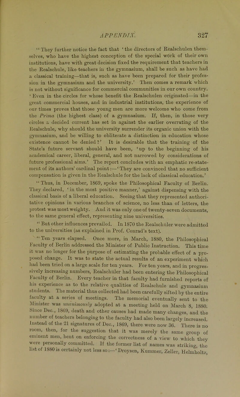 “ They further notice the fact that ‘ the directors of Realschulen them- selves, who have the highest conception of the special work of their own institutions, have with great decision fixed the requirement that teachers in the Realschule, like teachers in the gymnasium, shall be such as have had a classical training—that is, such as have been prepared for their profes- sion in the gymnasium and the university.’ Then comes a remark which is not without significance for commercial communities in our own country. ‘ Even in the circles for whose benefit the Realschulen originated—in the great commercial houses, and in industrial institutions, the experience of our times proves that those young men are more welcome who come from the Prhna (the highest class) of a gymnasium. If, then, in those very circles a decided current has set in against the earlier overrating of the Realschule, why should the university surrender its organic union with the gymnasium, and be willing to obliterate a distinction in education whose existence cannot be denied ? ’ It is desirable that the training of the .State’s future servant should have been, ‘up to the beginning of his academical career, liberal, general, and not narrowed by considerations of future professional aims.’ The report concludes with an emphatic re-state- ment of its authors’ cardinal point:—‘ They are convinced that no sufficient compensation is given in the Realschule for the lack of classical education.’ “ Thus, in December, 1869, spoke the Philosophical Faculty of Berlin. They declared, ‘in the most positive manner,’ against dispensing with the classical basis of a liberal education. Seeing that they represented authori- tative opinions in various branches of science, no less than of letters, the protest was most weighty. And it was only one of twenty-seven documents, to the same general effect, representing nine universities. “ But other influences prevailed. In 1870 the Realschiiler were admitted to the universities (as explained in Prof. Conrad’s text). “Ten years elapsed. Once more, in March, 1880, the Philosophical Faculty of Berlin addressed the Minister of Public Instruction. This time it was no longer for the purpose of estimating the probable effect of a pro- posed change. It was to state the actual results of an experiment which had been tried on a large scale for ten years. For ten years, and in progres- sively increasing numbers, Realschiiler had been entering the Philosophical Faculty of Berlin. Every teacher in that faculty had furnished reports of his experience as to the relative qualities of Realschule and gymnasium students. The material thus collected had been carefully sifted by the entire faculty at a series of meetings. The memorial eventually sent to the Minister was unanimovnhj adopted at a meeting held on March 8, 1880. Since Dec., 1869, death and other causes had made many changes, and the number of teachers belonging to the faculty had also been largely increased. Instead of the 21 signatures of Dec., 1869, there were now 36. There is no room, then, for the suggestion that it was merely the same group of eminent men, bent on enforcing the correctness of a view to which they were personally committed. If the former list of names was striking, the list of 1880 is certainly not less so‘ Droysen, Kummer, Zeller, Helmholtz,