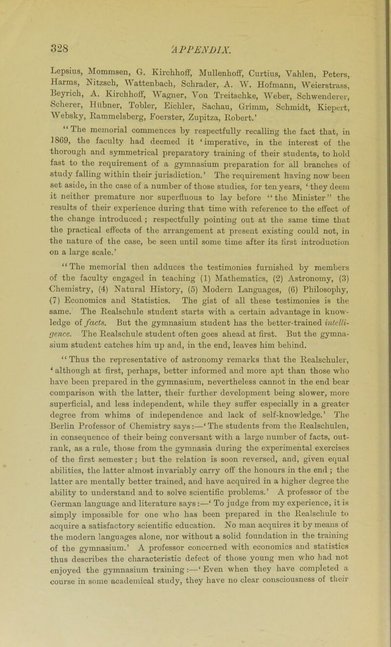 Lepsius, Mommsen, G. Kirchhoflf, MiillenhofF, Curtins, Vahlen, Peters, Harms, Nitzsch, M attenbach, Schrader, A. W. Hofmann, Weierstrass, Beyrich, A. KirchhofF, Wagner, Von Treitschke, Weber, Schwenderer, Scherer, Hiibner, Tobler, liichler, Sachau, Grimm, Schmidt, Kiepert, Websky, Eammelsberg, Foerster, Zupitza, Robert.’ “The memorial commences by respectfully recalling the fact that, in 18G9, the faculty had deemed it ‘imperative, in the interest of the thorough and symmetrical preparatory training of their students, to hold fast to the requirement of a gymnasium preparation for all branches of study falling within their jurisdiction.’ The requirement having now been set aside, in the case of a number of those studies, for ten years, ‘ they deem it neither premature nor supei’fluous to lay before “the Minister” the results of their experience during that time with reference to the effect of the change introduced ; respectfully pointing out at the same time that the practical effects of the arrangement at present existing could not, in the nature of the case, be seen until some time after its first introduction on a large scale.’ “The memorial then adduces the testimonies furnished by members of the faculty engaged in teaching (1) Mathematics, (2) Astronomy, (3) Chemistry, (4) Natural History, (5) Modern Languages, (6) Philosophy, (7) Economics and Statistics. The gist of all these testimonies is the same. The Eealschule student starts with a certain advantage in know- ledge of facts. But the gymnasium student has the better-trained inldli- fjence. The Eealschule student often goes ahead at first. But the gymna- sium student catches him up and, in the end, leaves him behind. “ Thus the representative of astronomy remarks that the Realschuler, ‘ although at first, perhaps, better informed and more apt than those who have been prepared in the gymnasium, nevertheless cannot in the end bear comparison with the latter, their further development being slower, more superficial, and less uidependent, while they suffer especially in a greater degree from whims of independence and lack of self-knowledge.’ The Berlin Professor of Chemistry says:—‘The students from the Realschulen, in consequence of their being conversant with a large number of facts, out- rank, as a rule, those from the gymnasia during the experimental exercises of the first semester; but the relation is soon reversed, and, given equal abilities, the latter almost invariably carry off the honours in the end ; the latter are mentally better trained, and have acquired in a higher degree the ability to understand and to solve scientific problems.’ A professor of the German language and literature says:—‘ To judge from my experience, it is simply impossible for one who has been prepared in the Eealschule to acquire a satisfactory scientific education. No man acquires it by means of the modern languages alone, nor without a solid foundation in the training of the gymnasium.’ A professor concerned with economics and statistics thus describes the characteristic defect of those young men who had not enjoyed the gymnasium training:—‘ Even when they have comjrleted a course in some academical study, they have no clear consciousness of their