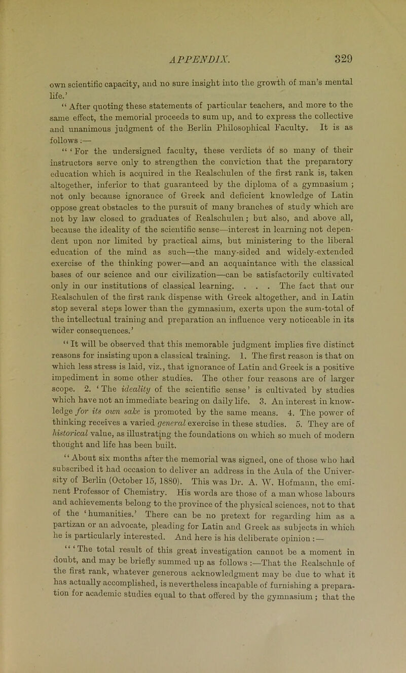own soientilic capacity, and no sure insight into the growth of man’s mental life.’ “ After quoting these statements of particular teachers, and more to the same effect, the memorial proceeds to sum up, and to express the collective and unanimous judgment of the Berlin Philosophical Faculty. It is as follows;— “‘For the undersigned faculty, these verdicts df so many of their instructors serve only to strengthen the conviction that the preparatory education which is acquired in the Eealschulen of the first rank is, taken altogether, inferior to that guaranteed by the diploma of a gymnasium ; not only because ignorance of Greek and deficient knowledge of Latin oppose great obstacles to the pursuit of many branches of study which are not by law closed to graduates of Eealschulen; but also, and above all, because the ideality of the scientific sense—interest in learning not depen- dent upon nor limited by practical aims, but ministering to the liberal education of the mind as such—the many-sided and widely-extended exercise of the thinking power—and an acquaintance with the classical bases of our science and our civilization—can be satisfactorily cultivated only in our institutions of classical learning. . . . The fact that our Eealschulen of the first rank dispense with Greek altogether, and in Latin stop several steps lower than the gymnasium, exerts upon the sum-total of the intellectual training and preparation an influence very noticeable in its wider consequences.’ “ It will be observed that this memorable judgment implies five distinct reasons for insisting upon a classical training. 1. The first reason is that on which less stress is laid, viz., that ignorance of Latin and Greek is a positive impediment in some other studies. The other four reasozis are of larger scope. 2. ‘ The ideality of the scientific sense ’ is cultivated by studies which have not an immediate bearing on daily life. 3. An interest in know- ledge for its own sake is promoted by the same means. 4. The power of thinking receives a varied general exercise in these studies. 5. They are of historical value, as illustratjng the foundations on which so much of modern thought and life has been built. ‘ ‘ About six months after the memorial was signed, one of those who had subscribed it had occasion to deliver an address in the Aula of the Univer- sity of Berlin (October 15, 1880). This was Ur. A. AY. Hofmann, the emi- nent Professor of Chemistry. His words are those of a man whose labours and achievements belong to the province of the physical sciences, not to that of the ‘humanities.’ There can be no pretext for regarding him as a partizan or an advocate, pleading for Latin and Greek as subjects in which he is particularly interested. And here is his deliberate opmion : — The total result of this great investigation cannot be a moment in doubt, and may be briefly summed up as follows That the Ecalschule of the first rank, whatever generous acknowledgment may be due to what it has actually accomplished, is nevertheless incapable of furnishing a jjrepara- tion for academic studies equal to that offered by the gymnasium ; that the