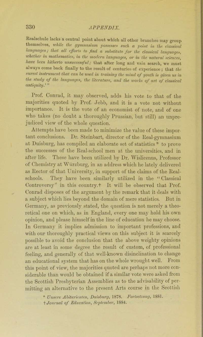 Realschule lacks a central point about which all other branches may group themselves, lohile the gymnasium possesses such a point in the. classical languages; that all efforts to find a substitute for the classical languages, whether in mathematics, in the modem languages, or hi the natural sciences, have been hitherto unsuccessful^ that after long and vain search, we must always come back finally to the result of centuries of experience ; that the surest instrument that can be used in training the, mind of youth is given us in the study of the languages, the literature, and the works of art of classical antiguity.’ ” Prof. Conrad, it may observed, adds his vote to that of the majorities quoted by Prof Jebb, and it is a vote not without importance. It is the vote of an economist of note, and of one who takes (no doubt a thoroughly Prussian, but still) an unpre- judiced view of the whole question. Attempts have been made to minimize the value of these impor- tant conclusions. Dr. Steinbart, director of the lieal-gymnasium at Duisburg, has comi)iled an elaborate set of statistics * to prove the successes of the Real-school men at the universities, and in after life. These have been utilized by Dr. Wislicenus, Professor of Chemistry at Wiirzburg, in an address which he lately delivered as Rector of that University, in support of the claims of the Real- schools. They have been similarly utilized in the “ Classical Controversy” in this country.t It will be observed that Prof Conrad disposes of the argument by the remark that it deals with a subject which lies beyond the domain of mere statistics. But in Germany, as previously stated, the question is not merely a theo- retical one on which, as in England, ever}’’ one may hold his own opinion, and please himself in the line of education he may choose. In Germany it implies admission to important professions, and with our thoroughly practical views on this subject it is scarcely possible to avoid the conclusion that the above weighty opinions are at least in some degree the result of custom, of j^rofessional feeling, and generally of that well-knoAvn disinclination to change an educational system that has on the whole wrought well. From this point of view, the majorities quoted are perhaj)S not more con- siderable than would be obtained if a similar vote were asked from the Scottish Presbyterian Assemblies as to the advisability of per- mitting an alternative to the present Arts course in the Scottish * Unsere Abiturienlen, Duisburg, 1878. Fortsetzung, 1881. i Journal of Education, September', 1884.