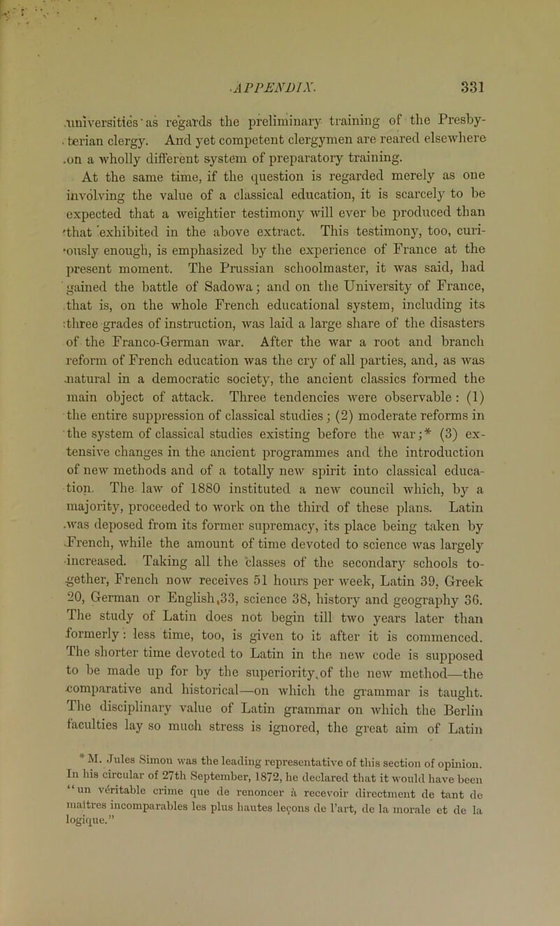 universities ■ as regards the preliminary training of the Presby- . terian clergy. And yet competent clergymen are reared elsewhere .on a wholly different system of preparatory training. At the same time, if the question is regarded merely as one involving the value of a classical education, it is scarcely to be expected that a weightier testimony will ever be produced than 'that exhibited in the above extract. This testimony, too, curi- •ously enough, is emphasized by the experience of France at the present moment. The Prussian schoolmaster, it was said, had gained the battle of Sadowa; and on the University of France, that is, on the whole French educational system, including its tthree grades of instruction, was laid a large share of the disasters of the Franco-German war. After the war a root and branch reform of French education was the ciy of all parties, and, as Avas Jiatural in a democratic society, the ancient classics formed the main object of attack. Three tendencies were observable: (1) the entire suppression of classical studies; (2) moderate reforms in the system of classical studies existing before the war; * (3) ex- tensiA'e changes in the ancient programmes and the introduction of new methods and of a totally new spirit into classical educa- tion. The. law of 1880 instituted a new council Avhich, by a majority, proceeded to work on the third of these plans. Latin .Avas deposed from its former supremacy, its place being taken by •French, Avhile the amount of time devoted to science Avas largely ■increased. Taking all the classes of the secondar}'^ schools to- gether, French now receives 51 hours per Aveek, Latin 39, Greek 20, German or English,33, science 38, history and geography 36. The study of Latin does not begin till tAvo years later than formerly: less time, too, is given to it after it is commenced. The shorter time devoted to Latin in the neAv code is supposed to be made up for by the superiority.of the neAv method—the comparative and historical—on Avhich the gi’ammar is taught. The disciplinary value of Latin grammar on Avhich the Berlin faculties lay so much stress is ignored, the great aim of Latin * M. Jules Simon was the leading representative of this section of opinion. In his circular of 27th September, 1872, he declared that it would haA^e been “un veritable crime que de renoncer ii recevoir directment de tant de maitres incomparables les plus hautes lefons de I’art, de la morale et de la logique.”
