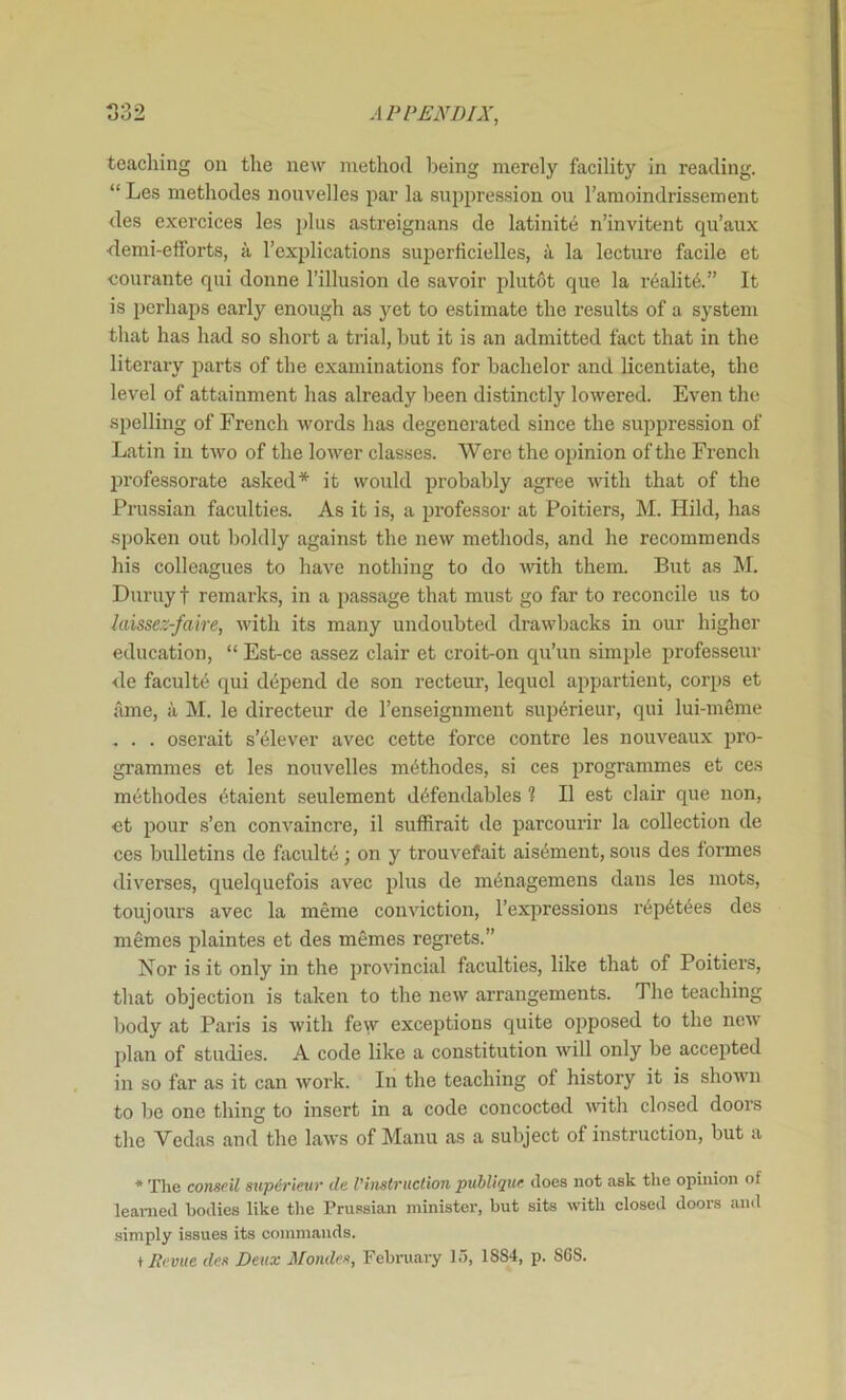 teaching on the new method being merely facility in reading. “ Les methodes nouvelles par la suppre-ssion on I’amoindrissement des exercices les j)lus astreignans de latinit6 n’invitent qu’aux <lemi-efforts, a I’explications snperficielles, a la lecture facile et •courante qiii donne I’illusion de savoir plutot que la r6alit6.” It is perhaps early enough as yet to estimate the results of a system that has had so short a trial, but it is an admitted fact that in the literaiy parts of the examinations for bachelor and licentiate, the level of attainment has already been distinctly lowered. Even the spelling of French words has degenerated since the suppression of Latin in tAvo of the lower classes. Were the opinion of the French professorate asked* it would probably agree with that of the Prussian faculties. As it is, a professor at Poitiers, M. Hild, has spoken out boldly against the new methods, and he recommends his colleagues to have nothing to do Avith them. But as M. Duruy t remarks, in a passage that must go far to reconcile us to laissez-faire, Avith its many undoubted draAvbacks in our higher education, “ Est-ce assez clair et croit-on qu’un simjjle professeur <le facult*^ qui depend de son recteur, lequel appartient, corps et ame, a M. le directeur de I’enseignment sup6rieur, qui lui-meme , . . oserait s’^lever avec cette force centre les nouveaux pro- grammes et les nouvelles methodes, si ces programmes et ces methodes 6taient seulement d^fendables 1 II est clair que non, et pour s’en conA^aincre, il sufRrait de parcourir la collection de ces bulletins de faculte; on y trouvefait ais6ment, sous des formes diverses, quelquefois avec plus de m6nagemens dans les mots, toujours avec la meme conviction, I’expressions r6p6t6es des memes plaintes et des memes regrets.” Nor is it only in the proAuncial faculties, like that of Poitiers, that objection is taken to the neAV arrangements. The teaching body at Paris is Avith few exceptions quite opposed to the noAv plan of studies. A code like a constitution aauU only be accepted in so far as it can Avork. In the teaching of history it is shoAvn to be one thing to insert in a code concocted Avith closed doors the Vedas and the laAVS of Manu as a subject of instruction, but a * Tlie conseil supirieur de I'instruction publique does not ask the opinion of learned bodies like tlie Pru.ssian minister, but sits Avith closed doors and simply issues its commands. i Reme des Deux Mondes, February 15, 18S4, p. S6S.