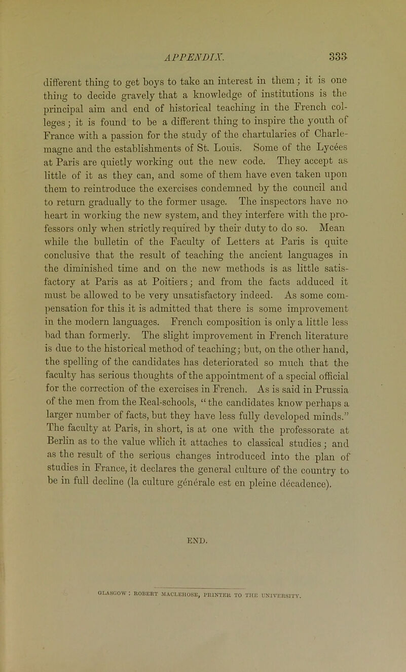 different thing to get boys to take an interest in them; it is one thijig to decide gravely that a knowledge of institutions is the principal aim and end of historical teaching in the French col- leges ; it is found to be a different thing to inspire the youth of France with a passion for the study of the chartularies of Charle- magne and the establishments of St. Louis. Some of the Lycees at Paris are quietly working out the new code. They accejit a.s- little of it as they can, and some of them have even taken upon them to reintroduce the exercises condemned by the council and to return gradually to the former usage. The inspectors have no heart in working the new system, and they interfere with the pro- fessors only when strictly required by their duty to do so. Mean while the bulletin of the Faculty of Letters at Paris is quite conclusive that the result of teaching the ancient languages in the diminished time and on the new methods is as little satis- factory at Paris as at Poitiers; and from the facts adduced it must be allowed to be very unsatisfactory indeed. As some com- pensation for this it is admitted that there is some improvement in the modern languages. French composition is only a little less bad than formerly. The slight improvement in French literature is due to the historical method of teaching; but, on the other hand, the spelling of the candidates has deteriorated so mirch that the faculty has serious thoughts of the apiDointment of a special official for the correction of the exercises in French. As is said in Prussia of the men from the Real-schools, “ the candidates know perhajjs a larger number of facts, but they have less fully developed minds.” The faculty at Paris, in short, is at one with the professorate at Berlin as to the value which it attaches to classical studies; and as the result of the serious changes introduced into the plan of studies in France, it declares the general culture of the country to be in full decline (la culture g^n^rale est en pleine decadence). KND. OI.A8COW ; nOBERT MACLEIIOSE, I'lUNTEU TO THE UNIVER.S1TY.