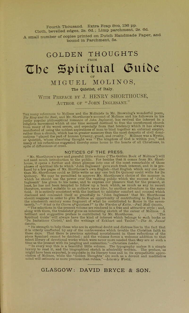 Fourth Thousand. Extra Fcap 8vo, 136 pp. Cloth, bevelled edges, 2s. 6d.; Limp parchment, 2s. 6d. A small number of copies printed on Dutch Handmade Paper, and bound in Parchment, 5s. GOLDEN THOUGHTS FROM Ebe Spiritual (3uibe OF MIGUEL MOLING S, The Quietist, of Italy. With Preface by J. HENRY SHORTHOUSE, Author of “John Inglesant.” The many rofoiencos to Jlolinos and the Molinists in Jlr. Browning’s wonderful poem, The Riw) and the Rook-, and Mr. Shorthouse's account of Molinos and his foliowers in his justly popular philosophical romance of John Inglesant, has revived the interest in a religious movement which at one time seemed destined to free the unreformed church from many of its worst errors, and especially from that tendency which it has always manifested of using the noblest aspirations of man to hind together an external empire, rather than a church, winch has in greater measure than the most despotic of civil domi- nations “played tlie part of human tyranny, greed, and cruelty.” Molinos was a Mystic, or Quietist, whose absorbing thought was “The kingdom of God is within you,” and many of his reflections suggested thereby come home to the hearts of all Christians, in spite of differences of creed. NOTICES OF THE PRESS. “ Mr. Shorthouse’s new and graceful little volume (‘Tlie Golden Book of Molinos’) will not need much introduction to the public. For besides that it comes from Mr. Short- house, it opens a furtlier and direct glimpse into one of the most remarkable of those phases of spiritual life to which ‘John Inglesant’ gave such fresh interest, and it is pre- faced by a few pages of Jlr. Shorthouse’s own English—that English which any one else than Mr. Shorthousc could as little write as any one but De Quincey could write for De Quincey. We may be Trermltted to approve Jlr. Shorthouse's choice of tlie manner in which he should use the power over the reading public which the success of ‘John Inglesant’ has given to his name, and to express our pleasure that for tlie present, at least, he has not been tempted to follow up a book which, as much ns any in recent literature, seemed suitable to an author’s units liber, bj' anotlier adventure in the same fleld. It is entirely consistent with the instinct to minister comfort and counsel which disclosed and concealed itself so gracefully in ‘John Inglesant’ that Jlr. Shorthouse should reappear in order to give Molinos an opportunity of contributing to England in the nineteenth century some fragment of what ho contributed to Rome in the seven- teenth.”—“ IWtat M the Charm oJ'Quietism! by the ll'arden of Keble. —Pall Mall Gazette. “ The selections in the present volume are rendered in a free and attractive stylo ; and, .along with them, the translator gives an interesting sketch of the career of Jlolinos. A brilliant and suggestive preface is contributed by Jlr. Shorthouse. . . . ‘ The Spiritual Guide ’ will always Irnve the kind of interest which belongs to such books as ‘ lie Iniitatione Christi,’ and the writings of Eckhart and Taulor.”—The St, James’ Gaeette. “ Its strength to help those who are in spiritual doubt and distress lies in the fact that it is utterly unaffected by any of tlie controversies which trouble the Christian faith in these days. That there is precious spiritual nourishment in these reflections of the pioiLS Spaniard cannot be doubted; and the volume forms a welcome addition to that select library of devotional works which wore never more needed than they arc at such a time as the present with its jangling and contention.”—CArislian Leader. “ In every way this is a beautiful little volume. The t5'pography makes it a simple luxury to roail it, and the biographical sketch is admirably written. Tlie preface, as inight have been expected, is exquisito in its literary tone and in its sympathetic ap|ire- ciation of Jlolinos, while the ‘ Golden Thoughts ’ are such as a devout and meditative mind will cstim.ate as more precious tlian rubies.”—Literary World.