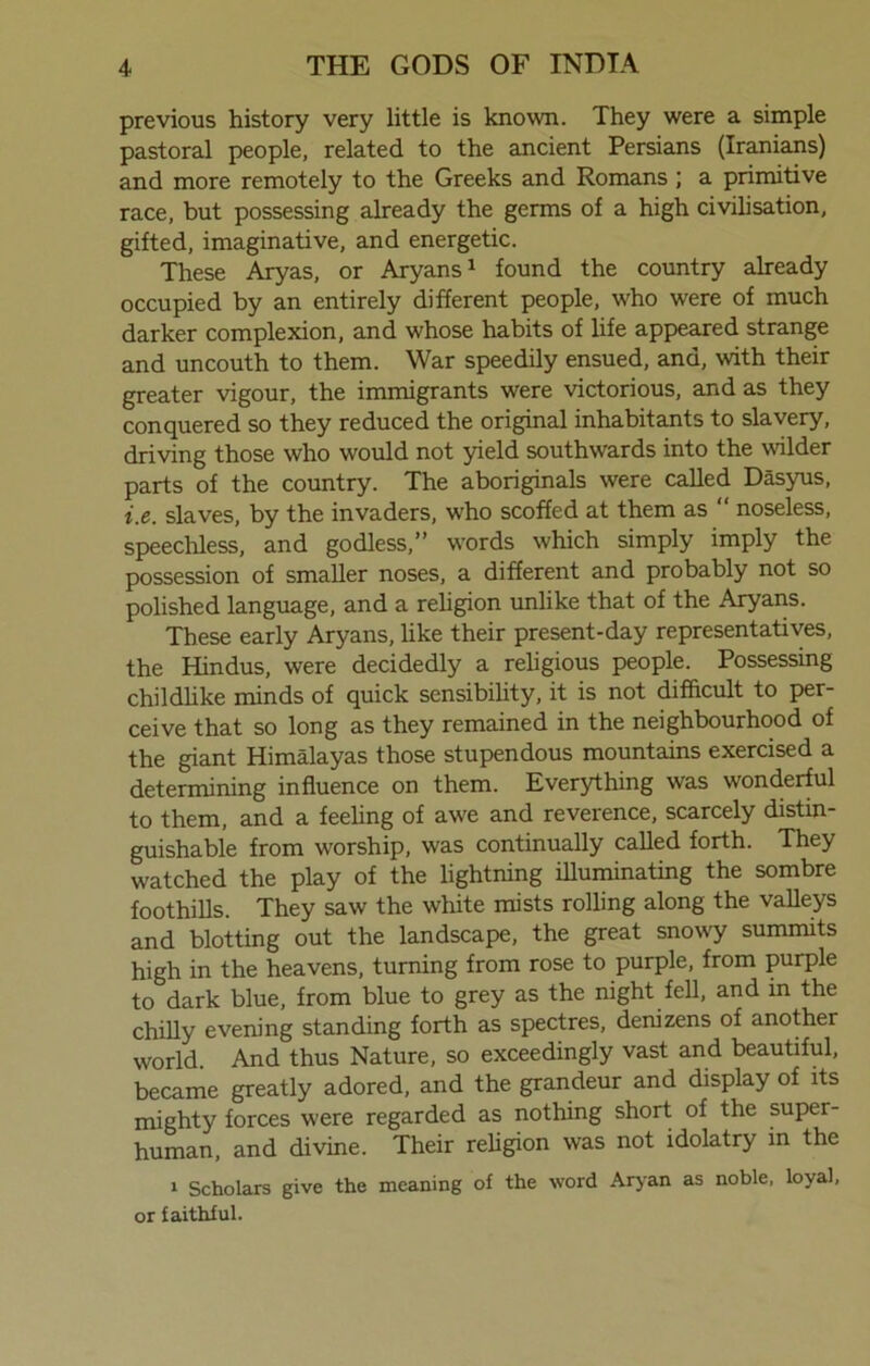 previous history very little is known. They were a simple pastoral people, related to the ancient Persians (Iranians) and more remotely to the Greeks and Romans ; a primitive race, but possessing already the germs of a high civilisation, gifted, imaginative, and energetic. These Aryas, or Aryans1 found the country already occupied by an entirely different people, who were of much darker complexion, and whose habits of life appeared strange and uncouth to them. War speedily ensued, and, with their greater vigour, the immigrants were victorious, and as they conquered so they reduced the original inhabitants to slavery, driving those who would not yield southwards into the wilder parts of the country. The aboriginals were called Dasyus, i.e. slaves, by the invaders, who scoffed at them as “ noseless, speechless, and godless,” words which simply imply the possession of smaller noses, a different and probably not so polished language, and a religion unlike that of the Aryans. These early Aryans, like their present-day representatives, the Hindus, were decidedly a religious people. Possessing childlike minds of quick sensibility, it is not difficult to per- ceive that so long as they remained in the neighbourhood of the giant Himalayas those stupendous mountains exercised a determining influence on them. Everything was wonderful to them, and a feeling of awe and reverence, scarcely distin- guishable from worship, was continually called forth. They watched the play of the lightning illuminating the sombre foothills. They saw the white mists rolling along the valleys and blotting out the landscape, the great snowy summits high in the heavens, turning from rose to purple, from purple to dark blue, from blue to grey as the night fell, and in the chilly evening standing forth as spectres, denizens of another world. And thus Nature, so exceedingly vast and beautiful, became greatly adored, and the grandeur and display of its mighty forces were regarded as nothing short of the super- human, and divine. Their religion was not idolatry in the i Scholars give the meaning of the word Aryan as noble, loyal, or faithful.