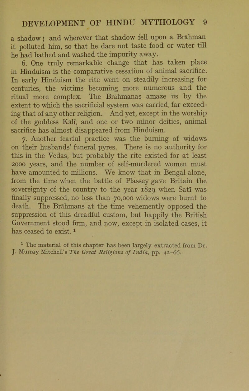 a shadow • and wherever that shadow fell upon a Brahman it polluted him, so that he dare not taste food or water till he had bathed and washed the impurity away. 6. One truly remarkable change that has taken place in Hinduism is the comparative cessation of animal sacrifice. In early Hinduism the rite went on steadily increasing for centuries, the victims becoming more numerous and the ritual more complex. The Brahmanas amaze us by the extent to which the sacrificial system was carried, far exceed- ing that of any other religion. And yet, except in the worship of the goddess Kali, and one or two minor deities, animal sacrifice has almost disappeared from Hinduism. 7. Another fearful practice was the burning of widows on their husbands’ funeral pyres. There is no authority for this in the Vedas, but probably the rite existed for at least 2000 years, and the number of self-murdered women must have amounted to millions. We know that in Bengal alone, from the time when the battle of Plassey gave Britain the sovereignty of the country to the year 1829 when Sati was finally suppressed, no less than 70,000 widows were burnt to death. The Brahmans at the time vehemently opposed the suppression of this dreadful custom, but happily the British Government stood firm, and now, except in isolated cases, it has ceased to exist.1 1 The material of this chapter has been largely extracted from Dr. J. Murray Mitchell’s The Great Religions of India, pp. 42-66.