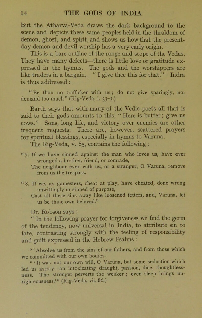 But the Atharva-Veda draws the dark background to the scene and depicts these same peoples held in the thraldom of demon, ghost, and spirit, and shows us how that the present- day demon and devil worship has a very early origin. This is a bare outline of the range and scope of the Vedas. They have many defects—there is little love or gratitude ex- pressed in the hymns. The gods and the worshippers are like traders in a bargain. “ I give thee this for that.” Indra is thus addressed: “ Be thou no trafficker with us; do not give sparingly, nor demand too much” (Rig-Veda, i. 33-3.) Barth says that with many of the Vedic poets all that is said to their gods amounts to this, “ Here is butter; give us cows.” Sons, long life, and victory over enemies are other frequent requests. There are, however, scattered prayers for spiritual blessings, especially in hymns to Varuna. The Rig-Veda, v. 85, contains the following : “ 7. If we have sinned against the man who loves us, have ever wronged a brother, friend, or comrade, The neighbour ever with us, or a stranger, O Varuna, remove from us the trespass. “8. If we, as gamesters, cheat at play, have cheated, done wrong unwittingly or sinned of purpose, Cast all these sins away like loosened fetters, and, Varuna, let us be thine own beloved.” Dr. Robson says: “ In the following prayer for forgiveness we find the germ of the tendency, now universal in India, to attribute sin to fate, contrasting strongly with the feeling of responsibility and guilt expressed in the Hebrew Psalms : “ ‘ Absolve us from the sins of our fathers, and from those which we committed with our own bodies. “ < it was not our own will, O Varuna, but some seduction which led us astray—an intoxicating draught, passion, dice, thoughtless- ness. The stronger perverts the weaker ; even sleep brings un- righteousness.’” (Rig-Veda, vii. 86.)