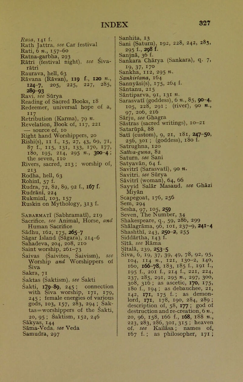 Rasa, 141 f. Rath Jattra, see Car festival Rati, 6 157-60 Ratna-garbha, 293 Ratri (festival night), see Siva- ratri Raurava, hell, 63 Ravana (Ravan), 119 f-, 120 124-7, 205, 225, 227, 285, 289-93 Ravi, see Surya Reading of Sacred Books, 18 Redeemer, universal hope of a, 117 Retribution (Karma), 79 n. Revelation, Book of, 117, 221 — source of, 10 Right hand Worshippers, 20 Rishi(s), xi f., 15, 27, 43, 69, 71, 87 f., 115, 131, 133, I7°. 'll, 180, 195, 214, 295 300-4; the seven, no Rivers, sacred, 213 ; worship of, 213 Rodha, hell, 63 Rohini, 57 f. Rudra, 72, 82, 89, 92 f., 167 f. Rudrani, 224 RukminI, 103, 157 Ruskin on Mythology, 313 f. Sab arm at! (Sabhramati), 219 Sacrifice, see Animal, Horse, and Human Sacrifice Sadhu, 162, 175, 265-7 Sagar Island (Sagara), 2x4-6 Sahadeva, 204, 208, 210 Saint worship, 261-73 Saivas (Saivites, Saivism), see Worship and Worshippers of Siva Sakra, 71 Saktas (Saktism), see Sakti Sakti, 179-89, 245; connection with Siva worship, 171, 179, 245 ; female energies of various gods, 103, 157, 283, 294 I Sak- tas = worshippers of the Sakti, 20, 95 ; Saktism, 152, 246 Sakyas, 144 Sama-Veda, see Veda Samudra, 297 Sanhita, 13 Sani (Saturn), 192, 228, 242, 283, 295 *•> 298 f- Sanjna, 36 f. Sankara Charya (Sankara), q. 7, 19, 37, I7° Sankha, 112, 295 n. Sankirtana, 164 Sannyasi(s), 175, 264 f. Santanu, 215 Santiparva, 91, 131 n. Sarasvati (goddess), 6 n., 85, 90-4, 105, 228, 291 ; (river), 90 97, 206, 216 Sarju, see Ghagra Sastras (sacred writings), 10-21 Satarupa, 88 Satx (custom), 9, 21, 181, 247-50, 256, 301 ; (goddess), 180 f. Satrughna, 120 Sattva-guna, 82 Saturn, see Sani Satyavan, 64 f. Savitrl (Sarasvati), 90 ». Savitri, see Surya Savitrl (woman), 64, 66 Sayyid Salar Masaud, see Ghazi Miyan Scapegoat, 176, 256 Sem, 294 Sesha, 97, i°5, 259 Seven, The Number, 34 Shakespeare, q., 59, 286, 299 Shalagrama, 96, 101, 237-9, 241-4 Shashthi, 243, 250-2, 255 Siddartha, 143 f. SIta, see Rama Sitala, 239, 253-5 Siva, 6, 19, 37, 39, 49, 78, 92, 95, 104, 114 121, 130-2, 14°, 160, 166-78, 183, 185 f., xgx f., 195 f., 201 f., 214 f., 22X, 224, 237, 285, 291, 295 297, 300, 308, 316 ; as ascetic, 170, 175, 180 f., 194; as debauchee, 21, 142, 171, 175 f.; as demon- lord, 171, 178, 190, 284, 289 ; description of, 58, 177 ; god of destruction and re-creation, 6 20, 96, 158, 166 f., 168, 188 223, 283, 286, 301, 315 ; heaven of, see Kailasa; names of, 167 f.; as philosopher, 171 ;