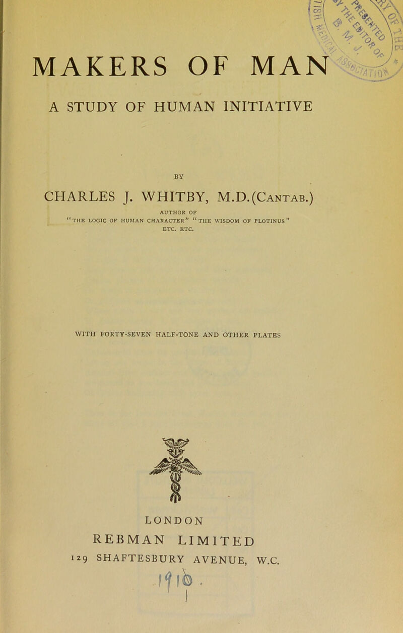 MAKERS OF MAN A STUDY OF HUMAN INITIATIVE BY CHARLES J. WHITBY, M.D.(Cantab.) AUTHOR OF “the logic of human character*' “the wisdom of plotinus ETC. ETC. WITH FORTY-SEVEN HALF-TONE AND OTHER PLATES W ft LONDON REBMAN LIMITED 129 SHAFTESBURY AVENUE, W.C. if 1 b.