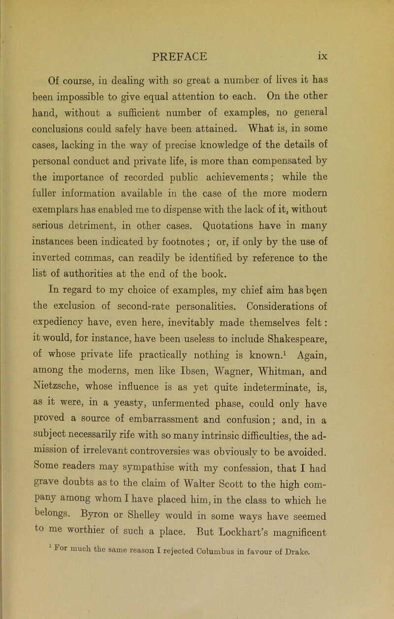 Of course, in dealing with so great a number of lives it has been impossible to give equal attention to each. On the other hand, without a sufficient number of examples, no general conclusions could safely have been attained. What is, in some cases, lacking in the way of precise knowledge of the details of personal conduct and private life, is more than compensated by the importance of recorded public achievements; while the fuller information available in the case of the more modern exemplars has enabled me to dispense with the lack of it, without serious detriment, in other cases. Quotations have in many instances been indicated by footnotes ; or, if only by the use of inverted commas, can readily be identified by reference to the list of authorities at the end of the book. In regard to my choice of examples, my chief aim has b§en the exclusion of second-rate personalities. Considerations of expediency have, even here, inevitably made themselves felt: it would, for instance, have been useless to include Shakespeare, of whose private life practically nothing is known.1 Again, among the moderns, men like Ibsen, Wagner, Whitman, and Nietzsche, whose influence is as yet quite indeterminate, is, as it were, in a yeasty, unfermented phase, could only have proved a source of embarrassment and confusion; and, in a subject necessarily rife with so many intrinsic difficulties, the ad- mission of irrelevant controversies was obviouslv to be avoided. Some readers may sympathise with my confession, that I had grave doubts as to the claim of Walter Scott to the high com- pany among whom I have placed him, in the class to which he belongs. Byron or Shelley would in some ways have seemed to me worthier of such a place. But Lockhart’s magnificent 1 For much the same reason I rejected Columbus in favour of Drake.