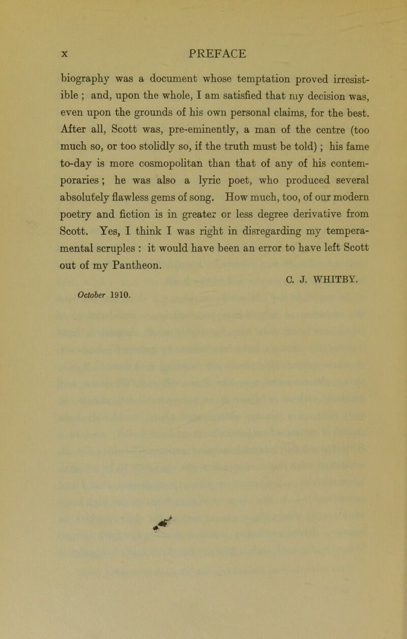 biography was a document whose temptation proved irresist- ible ; and, upon the whole, I am satisfied that my decision was, even upon the grounds of his own personal claims, for the best. After all, Scott was, pre-eminently, a man of the centre (too much so, or too stolidly so, if the truth must be told); his fame to-day is more cosmopolitan than that of any of his contem- poraries ; he was also a lyric poet, who produced several absolutely flawless gems of song. How much, too, of our modern poetry and fiction is in greater or less degree derivative from Scott. Yes, I think I was right in disregarding my tempera- mental scruples : it would have been an error to have left Scott out of my Pantheon. C. J. WHITBY. October 1910.