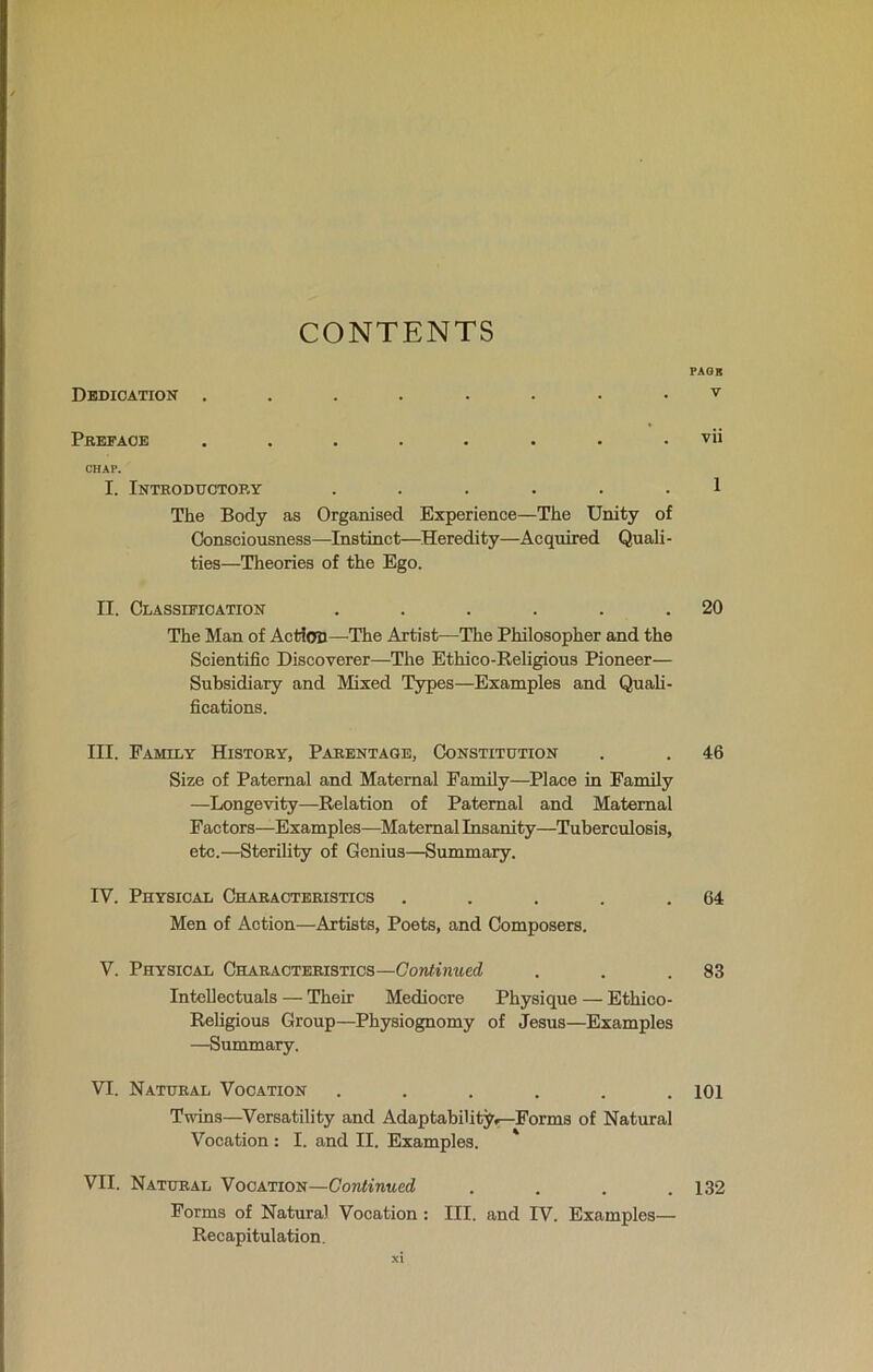 CONTENTS Dedication ........ Preface ........ CHAP. I. Introductory ...... The Body as Organised Experience—The Unity of Consciousness—Instinct—Heredity—Acquired Quali- ties—Theories of the Ego. EE. Classification ...... The Man of Action—The Artist—The Philosopher and the Scientific Discoverer—The Ethico-Religious Pioneer— Subsidiary and Mixed Types—Examples and Quali- fications. III. Family History, Parentage, Constitution Size of Paternal and Maternal Family—Place in Family —Longevity—Relation of Paternal and Maternal Factors-—Examples—Maternal Insanity—Tuberculosis, etc.—Sterility of Genius—Summary. IV. Physical Characteristics ..... Men of Action—Artists, Poets, and Composers. V. Physical Characteristics—Continued Intellectuals — Their Mediocre Physique — Ethico- Religious Group—Physiognomy of Jesus—Examples —Summary. VI. Natural Vocation ...... Twins—Versatility and Adaptability.-—Forms of Natural Vocation : I. and II. Examples. VII. Natural Vocation—Continued .... Forms of Natural Vocation : III. and IV. Examples— Recapitulation. xi pack V vii 1 20 46 64 83 101 132