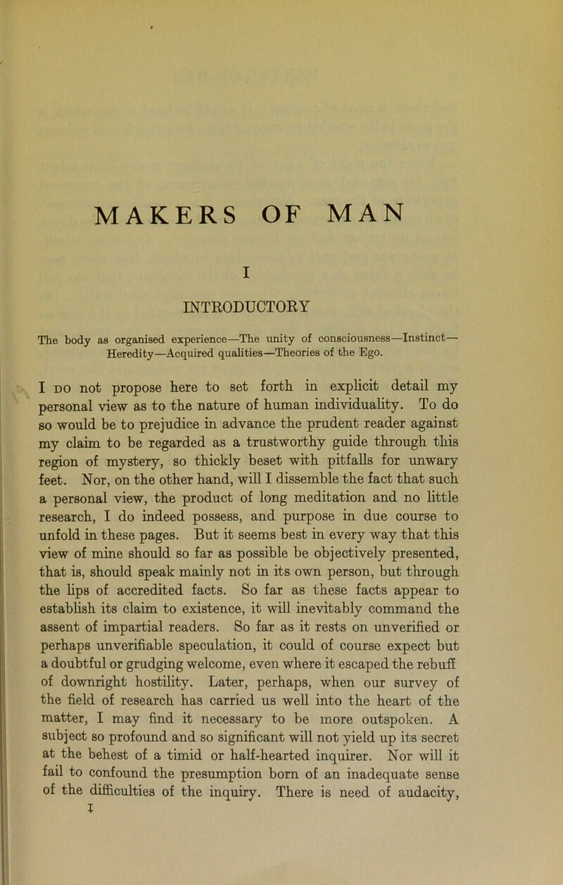 MAKERS OF MAN i INTRODUCTORY The body as organised experience—The unity of consciousness—Instinct— Heredity—Acquired qualities—Theories of the Ego. I DO not propose here to set forth in explicit detail my personal view as to the nature of human individuality. To do so would be to prejudice in advance the prudent reader against my claim to be regarded as a trustworthy guide through this region of mystery, so thickly beset with pitfalls for unwary feet. Nor, on the other hand, will I dissemble the fact that such a personal view, the product of long meditation and no little research, I do indeed possess, and purpose in due course to unfold in these pages. But it seems best in every way that this view of mine should so far as possible be objectively presented, that is, should speak mainly not in its own person, but through the bps of accredited facts. So far as these facts appear to establish its claim to existence, it will inevitably command the assent of impartial readers. So far as it rests on unverified or perhaps unverifiable speculation, it could of course expect but a doubtful or grudging welcome, even where it escaped the rebuff of downright hostility. Later, perhaps, when our survey of the field of research has carried us well into the heart of the matter, I may find it necessary to be more outspoken. A subject so profound and so significant will not yield up its secret at the behest of a timid or half-hearted inquirer. Nor will it fail to confound the presumption born of an inadequate sense of the difficulties of the inquiry. There is need of audacity,