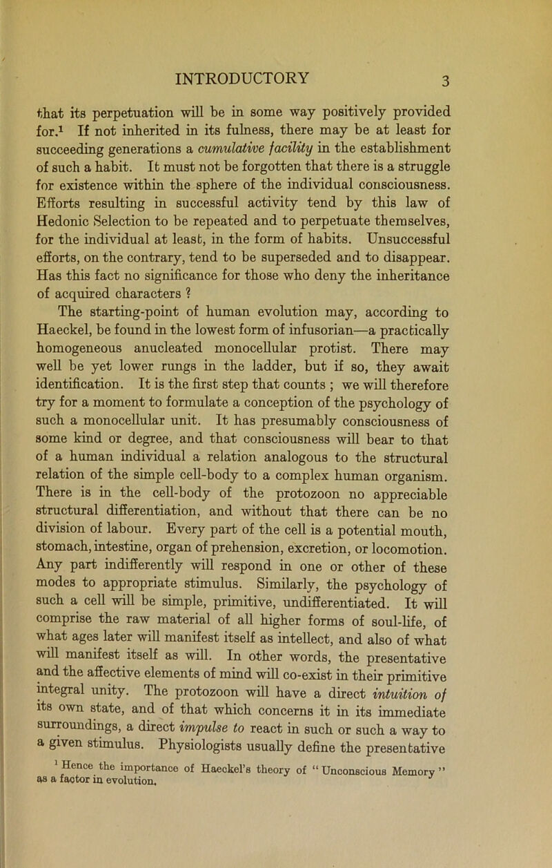 that its perpetuation will be in some way positively provided for.1 If not inherited in its fulness, there may be at least for succeeding generations a cumulative facility in the establishment of such a habit. It must not be forgotten that there is a struggle for existence within the sphere of the individual consciousness. Efforts resulting in successful activity tend by this law of Hedonic Selection to be repeated and to perpetuate themselves, for the individual at least, in the form of habits. Unsuccessful efforts, on the contrary, tend to be superseded and to disappear. Has this fact no significance for those who deny the inheritance of acquired characters 1 The starting-point of human evolution may, according to Haeckel, be found in the lowest form of infusorian—a practically homogeneous anucleated monocellular protist. There may well be yet lower rungs in the ladder, but if so, they await identification. It is the first step that counts ; we will therefore try for a moment to formulate a conception of the psychology of such a monocellular unit. It has presumably consciousness of some kind or degree, and that consciousness will bear to that of a human individual a relation analogous to the structural relation of the simple cell-body to a complex human organism. There is in the cell-body of the protozoon no appreciable structural differentiation, and without that there can be no division of labour. Every part of the cell is a potential mouth, stomach, intestine, organ of prehension, excretion, or locomotion. Any part indifferently will respond in one or other of these modes to appropriate stimulus. Similarly, the psychology of such a cell will be simple, primitive, undifferentiated. It will comprise the raw material of all higher forms of soul-life, of what ages later will manifest itself as intellect, and also of what will manifest itself as will. In other words, the presentative and the affective elements of mmd will co-exist in their primitive integral unity. The protozoon will have a direct intuition of its own state, and of that which concerns it in its immp.dia.tft surroundings, a direct impulse to react in such or such a way to a given stimulus. Physiologists usually define the presentative 'Hence the importance of Haeckel’s theory of “Unconscious Memory” as a faotor in evolution.