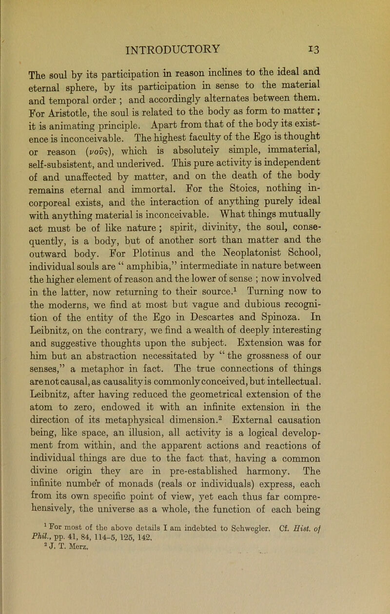 The soul by its participation in reason inclines to the ideal and eternal sphere, by its participation in sense to the material and temporal order ; and accordingly alternates between them. For Aristotle, the soul is related to the body as form to matter ; it is animating principle. Apart from that of the body its exist- ence is inconceivable. The highest faculty of the Ego is thought or reason (you?), which is absolutely simple, immaterial, self-subsistent, and underived. This pure activity is independent of and unaffected by matter, and on the death of the body remains eternal and immortal. For the Stoics, nothing in- corporeal exists, and the interaction of anything purely ideal with anything material is inconceivable. What things mutually act must be of like nature ; spirit, divinity, the soul, conse- quently, is a body, but of another sort than matter and the outward body. For Plotinus and the Neoplatonist School, individual souls are “ amphibia,” intermediate in nature between the higher element of reason and the lower of sense ; now involved in the latter, now returning to their source.1 Turning now to the moderns, we find at most but vague and dubious recogni- tion of the entity of the Ego in Descartes and Spinoza. In Leibnitz, on the contrary, we find a wealth of deeply interesting and suggestive thoughts upon the subject. Extension was for him but an abstraction necessitated by “ the grossness of our senses,” a metaphor in fact. The true connections of things are not causal, as causality is commonly conceived, but intellectual. Leibnitz, after having reduced the geometrical extension of the atom to zero, endowed it with an infinite extension in the direction of its metaphysical dimension.2 External causation being, like space, an illusion, all activity is a logical develop- ment from within, and the apparent actions and reactions of individual things are due to the fact that, having a common divine origin they are in pre-established harmony. The infinite number of monads (reals or individuals) express, each from its own specific point of view, yet each thus far compre- hensively, the universe as a whole, the function of each being 1 For most of the above details I am indebted to Schwegler. Cf. Hist, of Phil., pp. 41, 84, 114-5, 125, 142. 2 J. T. Mere.