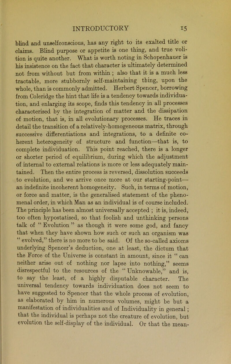 blind and unselfconscious, has any right to its exalted title or claims. Blind purpose or appetite is one thing, and true voli- tion is quite another. What is worth noting in Schopenhauer is his insistence on the fact that character is ultimately determined not from without but from within ; also that it is a much less tractable, more stubbornly self-maintaining thing, upon the whole, than is commonly admitted. Herbert Spencer, borrowing from Coleridge the hint that life is a tendency towards individua- tion, and enlarging its scope, finds this tendency in all processes characterised by the integration of matter and the dissipation of motion, that is, in all evolutionary processes. He traces in detail the transition of a relatively-homogeneous matrix, through successive differentiations and integrations, to a definite co- herent heterogeneity of structure and function—that is, to complete individuation. This point reached, there is a longer or shorter period of equilibrium, during which the adjustment of internal to external relations is more or less adequately main- tained. Then the entire process is reversed, dissolution succeeds to evolution, and we arrive once more at our starting-point— an indefinite incoherent homogeneity. Such, in terms of motion, or force and matter, is the generalised statement of the pheno- menal order, in which Man as an individual is of course included. The principle has been almost universally accepted ; it is, indeed, too often hypostatised, so that foolish and unthinking persons talk of “ Evolution ” as though it were some god, and fancy that when they have shown how such or such an organism was “ evolved,” there is no more to be said. Of the so-called axioms underlying Spencer’s deduction, one at least, the dictum that the Force of the Universe is constant in amount, since it “ can neither arise out of nothing nor lapse into nothing,” seems disrespectful to the resources of the “ Unknowable,” and is, to say the least, of a highly disputable character. The universal tendency towards individuation does not seem to have suggested to Spencer that the whole process of evolution, as elaborated by him in numerous volumes, might be but a manifestation of individualities and of Individuality in general; that the individual is perhaps not the creature of evolution, but evolution the self-display of the individual. Or that the mean-