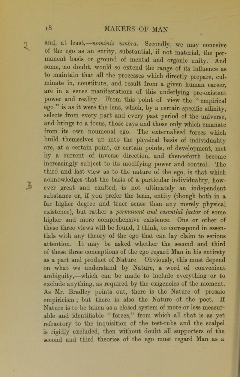 and, at least,—nominis umbra. Secondly, we may conceive of the ego as an entity, substantial, if not material, the per- manent basis or ground of mental and organic unity. And some, no doubt, would so extend the range of its influence as to maintain that all the processes which directly prepare, cul- minate in, constitute, and result from a given human career, are in a sense manifestations of this underlying pre-existent power and reality. From this point of view the “ empirical ego ” is as it were the lens, which, by a certain specific affinity, selects from every part and every past period of the universe, and brings to a focus, those rays and those only which emanate from its own noumenal ego. The externalised forces which build themselves up into the physical basis of individuality are, at a certain point, or certain points, of development, met by a current of inverse direction, and thenceforth become increasingly subject to its modifying power and control. The third and last view as to the nature of the ego, is that which acknowledges that the basis of a particular individuality, how- ever great and exalted, is not ultimately an independent substance or, if you prefer the term, entity (though both in a far higher degree and truer sense than any merely physical existence), but rather a permanent and essential factor of some higher and more comprehensive existence. One or other of these three views will be found, I think, to correspond in essen- tials with any theory of the ego that can lay claim to serious attention. It may be asked whether the second and third of these three conceptions of the ego regard Man in his entirety as a part and product of Nature. Obviously, this must depend on what we understand by Nature, a word of convenient ambiguity,—which can be made to include everything or to exclude anything, as required by the exigencies of the moment. As Mr. Bradley points out, there is the Nature of prosaic empiricism ; but there is also the Nature of the poet. If Nature is to be taken as a closed system of more or less measur- able and identifiable “ forces,” from which all that is as yet refractory to the inquisition of the test-tube and the scalpel is rigidly excluded, then without doubt all supporters of the second and third theories of the ego must regard Man as a