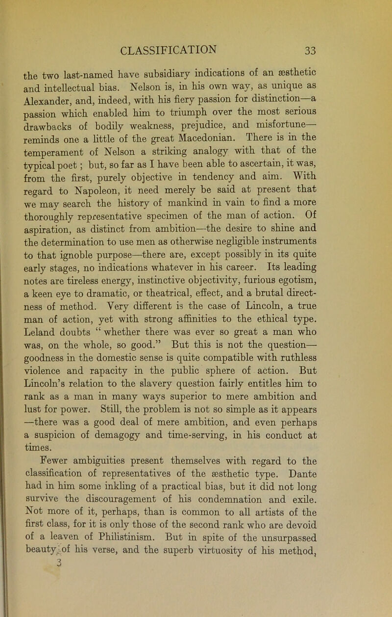 the two last-named have subsidiary indications of an aesthetic and intellectual bias. Nelson is, in his own way, as unique as Alexander, and, indeed, with his fiery passion for distinction a passion which enabled him to triumph over the most serious drawbacks of bodily weakness, prejudice, and misfortune— reminds one a little of the great Macedonian. There is in the temperament of Nelson a striking analogy with that of the typical poet; but, so far as I have been able to ascertain, it was, from the first, purely objective in tendency and aim. With regard to Napoleon, it need merely be said at present that we may search the history of mankind in vain to find a more thoroughly representative specimen of the man of action. Of aspiration, as distinct from ambition—the desire to shine and the determination to use men as otherwise negligible instruments to that ignoble purpose—there are, except possibly in its quite early stages, no indications whatever in his career. Its leading notes are tireless energy, instinctive objectivity, furious egotism, a keen eye to dramatic, or theatrical, effect, and a brutal direct- ness of method. Very different is the case of Lincoln, a true man of action, yet with strong affinities to the ethical type. Leland doubts “ whether there was ever so great a man who was, on the whole, so good.” But this is not the question— goodness in the domestic sense is quite compatible with ruthless violence and rapacity in the public sphere of action. But Lincoln’s relation to the slavery question fairly entitles him to rank as a man in many ways superior to mere ambition and lust for power. Still, the problem is not so simple as it appears —There was a good deal of mere ambition, and even perhaps a suspicion of demagogy and time-serving, in his conduct at times. Fewer ambiguities present themselves with regard to the classification of representatives of the aesthetic type. Dante had in him some inkling of a practical bias, but it did not long survive the discouragement of his condemnation and exile. Not more of it, perhaps, than is common to all artists of the first class, for it is only those of the second rank who are devoid of a leaven of Philistinism. But in spite of the unsurpassed beautyj of his verse, and the superb virtuosity of his method, 3