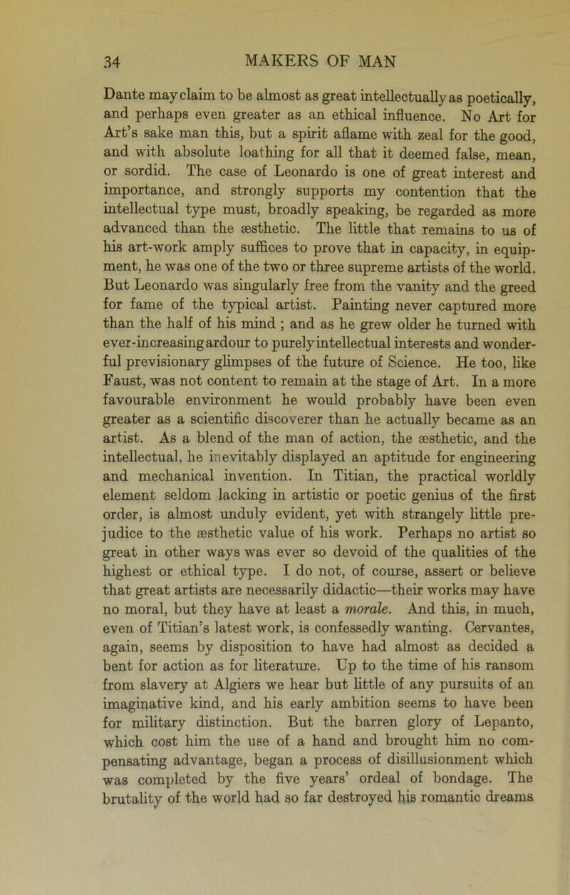 Dante may claim to be almost as great intellectually as poetically, and perhaps even greater as an ethical influence. No Art for Art’s sake man this, but a spirit aflame with zeal for the good, and with absolute loathing for all that it deemed false, mean, or sordid. The case of Leonardo is one of great interest and importance, and strongly supports my contention that the intellectual type must, broadly speaking, be regarded as more advanced than the aesthetic. The little that remains to us of his art-work amply suffices to prove that in capacity, in equip- ment, he was one of the two or three supreme artists of the world. But Leonardo was singularly free from the vanity and the greed for fame of the typical artist. Painting never captured more than the half of his mind ; and as he grew older he turned with ever-increasing ardour to purely intellectual interests and wonder- ful previsionary glimpses of the future of Science. He too, like Faust, was not content to remain at the stage of Art. In a more favourable environment he would probably have been even greater as a scientific discoverer than he actually became as an artist. As a blend of the man of action, the aesthetic, and the intellectual, he inevitably displayed an aptitude for engineering and mechanical invention. In Titian, the practical worldly element seldom lacking in artistic or poetic genius of the first order, is almost unduly evident, yet with strangely little pre- judice to the aesthetic value of his work. Perhaps no artist so great in other ways was ever so devoid of the qualities of the highest or ethical type. I do not, of course, assert or believe that great artists are necessarily didactic—their works may have no moral, but they have at least a morale. And this, in much, even of Titian’s latest work, is confessedly wanting. Cervantes, again, seems by disposition to have had almost as decided a bent for action as for literature. Up to the time of his ransom from slavery at Algiers we hear but little of any pursuits of an imaginative kind, and his early ambition seems to have been for military distinction. But the barren glory of Lepanto, which cost him the use of a hand and brought him no com- pensating advantage, began a process of disillusionment which was completed by the five years’ ordeal of bondage. The brutality of the world had so far destroyed his romantic dreams