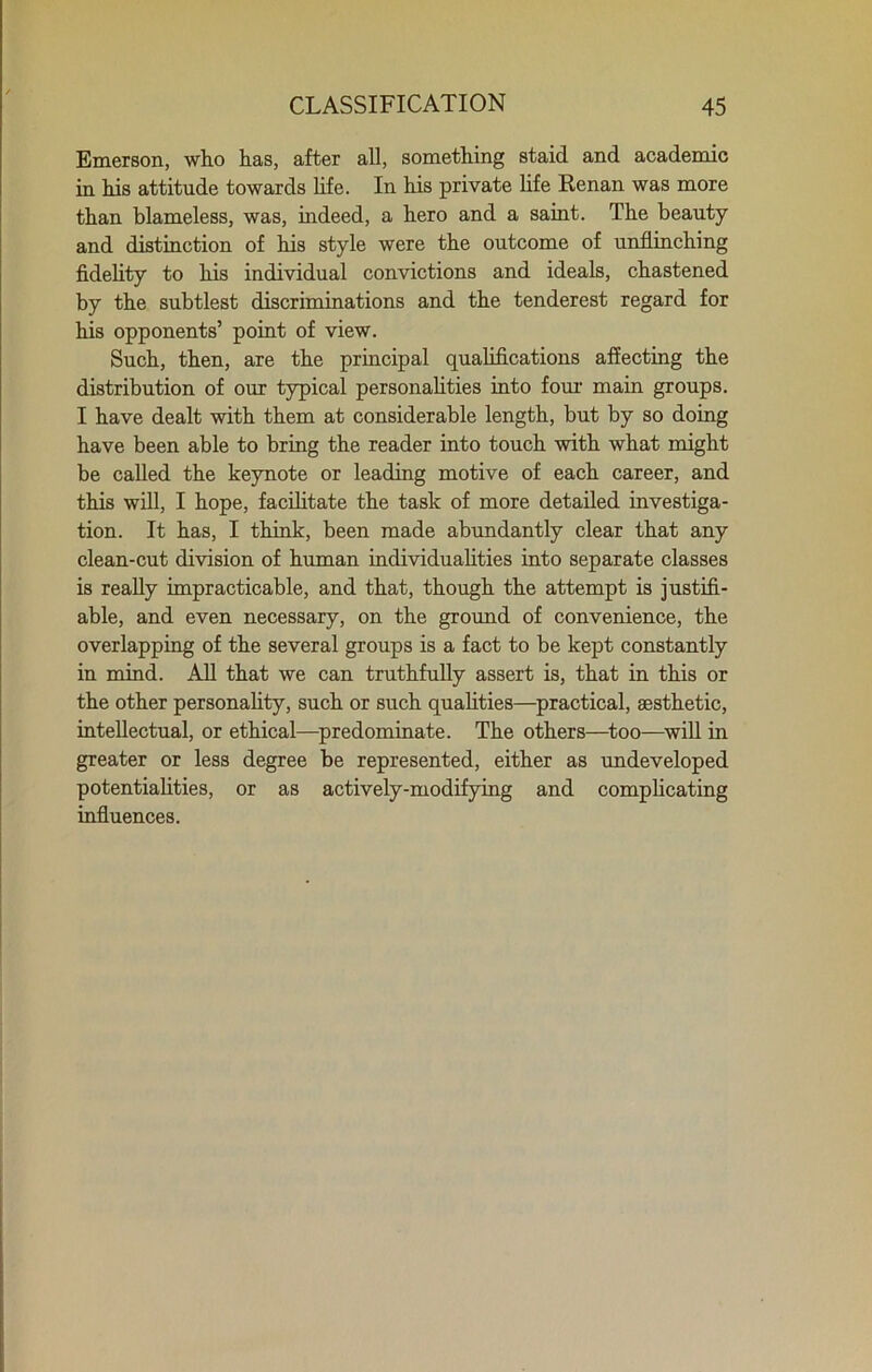 Emerson, who has, after all, something staid and academic in his attitude towards life. In his private life Renan was more than blameless, was, indeed, a hero and a saint. The beauty and distinction of his style were the outcome of unflinching fidelity to his individual convictions and ideals, chastened by the subtlest discriminations and the tenderest regard for his opponents’ point of view. Such, then, are the principal qualifications affecting the distribution of our typical personalities into four main groups. I have dealt with them at considerable length, but by so doing have been able to bring the reader into touch with what might be called the keynote or leading motive of each career, and this will, I hope, facilitate the task of more detailed investiga- tion. It has, I think, been made abundantly clear that any clean-cut division of human individualities into separate classes is really impracticable, and that, though the attempt is justifi- able, and even necessary, on the ground of convenience, the overlapping of the several groups is a fact to be kept constantly in mind. All that we can truthfully assert is, that in this or the other personality, such or such qualities—practical, aesthetic, intellectual, or ethical—predominate. The others—too—will in greater or less degree be represented, either as undeveloped potentialities, or as actively-modifying and complicating influences.