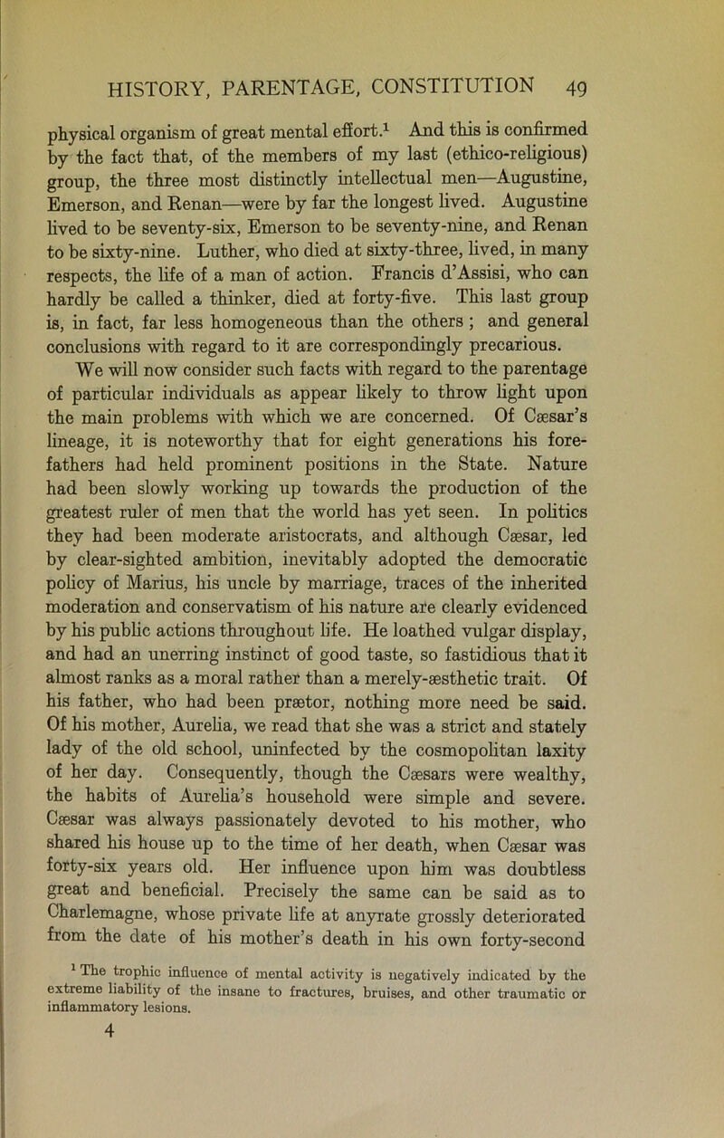 physical organism of great mental effort.1 And this is confirmed by the fact that, of the members of my last (ethico-religious) group, the three most distinctly intellectual men—Augustine, Emerson, and Renan—were by far the longest lived. Augustine lived to be seventy-six, Emerson to be seventy-nine, and Renan to be sixty-nine. Luther, who died at sixty-three, lived, in many respects, the life of a man of action. Francis d’Assisi, who can hardly be called a thinker, died at forty-five. This last group is, in fact, far less homogeneous than the others ; and general conclusions with regard to it are correspondingly precarious. We will now consider such facts with regard to the parentage of particular individuals as appear likely to throw light upon the main problems with which we are concerned. Of Caesar’s lineage, it is noteworthy that for eight generations his fore- fathers had held prominent positions in the State. Nature had been slowly working up towards the production of the greatest ruler of men that the world has yet seen. In politics they had been moderate aristocrats, and although Caesar, led by clear-sighted ambition, inevitably adopted the democratic policy of Marius, his uncle by marriage, traces of the inherited moderation and conservatism of his nature are clearly evidenced by his public actions throughout life. He loathed vulgar display, and had an unerring instinct of good taste, so fastidious that it almost ranks as a moral rather than a merely-sesthetic trait. Of his father, who had been praetor, nothing more need be said. Of his mother, Aurelia, we read that she was a strict and stately lady of the old school, uninfected by the cosmopolitan laxity of her day. Consequently, though the Caesars were wealthy, the habits of Aurelia’s household were simple and severe. Caesar was always passionately devoted to his mother, who shared his house up to the time of her death, when Caesar was forty-six years old. Her influence upon him was doubtless great and beneficial. Precisely the same can be said as to Charlemagne, whose private life at anyrate grossly deteriorated from the date of his mother’s death in his own forty-second 1 The trophic influence of mental activity is negatively indicated by the extreme liability of the insane to fractures, bruises, and other traumatic or inflammatory lesions. 4