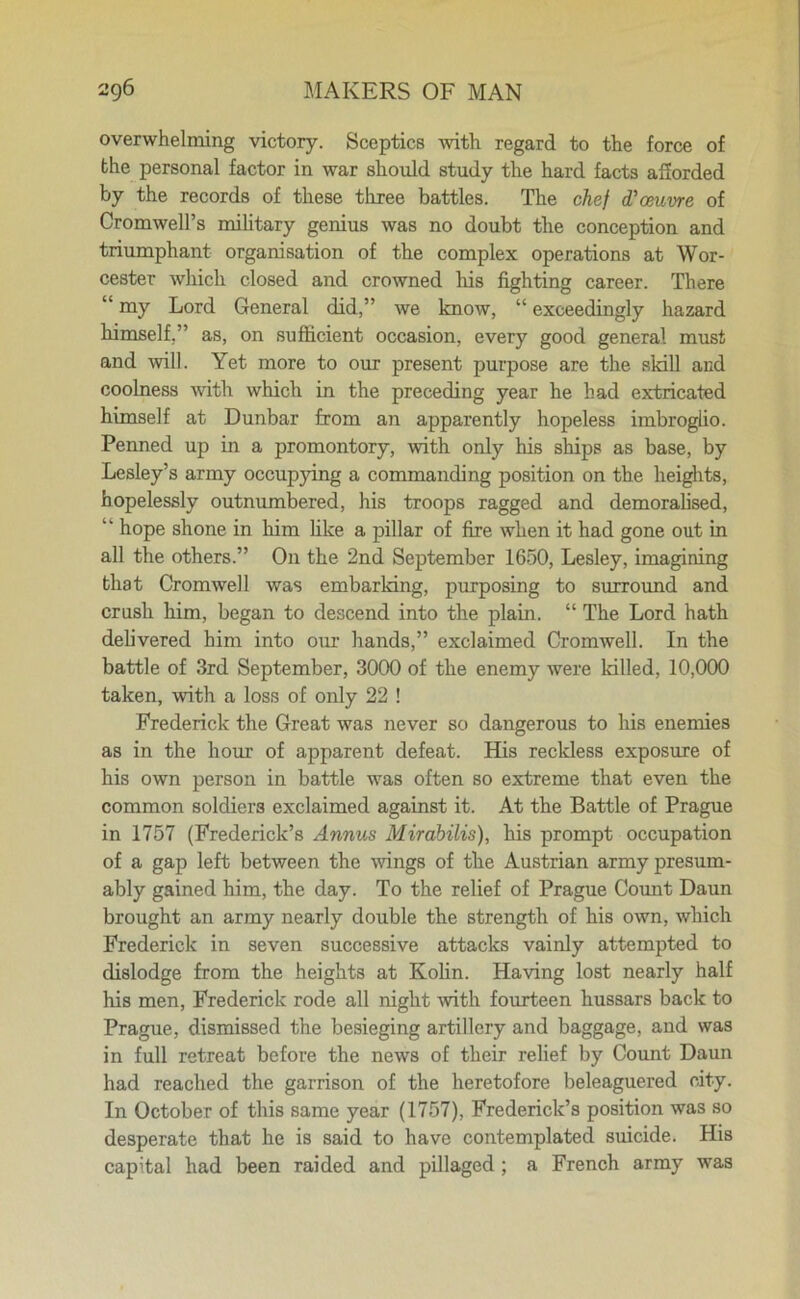 overwhelming victory. Sceptics with regard to the force of the personal factor in war should study the hard facts afforded by the records of these three battles. The chef d'oeuvre of Cromwell’s military genius was no doubt the conception and triumphant organisation of the complex operations at Wor- cester which closed and crowned his fighting career. There “ my Lord General did,” we know, “ exceedingly hazard himself,” as, on sufficient occasion, every good general must and will. Yet more to our present purpose are the skill and coolness with which in the preceding year he had extricated himself at Dunbar from an apparently hopeless imbroglio. Penned up in a promontory, with only his ships as base, by Lesley’s army occupying a commanding position on the heights, hopelessly outnumbered, his troops ragged and demoralised, ” hope shone in him like a pillar of fire when it had gone out in all the others.” On the 2nd September 1650, Lesley, imagining that Cromwell was embarking, purposing to surround and crush him, began to descend into the plain. “ The Lord hath delivered him into our hands,” exclaimed Cromwell. In the battle of 3rd September, 3000 of the enemy were killed, 10,000 taken, with a loss of only 22 ! Frederick the Great was never so dangerous to his enemies as in the hour of apparent defeat. His reckless exposure of his own person in battle was often so extreme that even the common soldiers exclaimed against it. At the Battle of Prague in 1757 (Frederick’s Annus Mirabilis), his prompt occupation of a gap left between the wings of the Austrian army presum- ably gained him, the day. To the relief of Prague Count Daun brought an army nearly double the strength of his own, which Frederick in seven successive attacks vainly attempted to dislodge from the heights at Kolin. Having lost nearly half his men, Frederick rode all night -with fourteen hussars back to Prague, dismissed the besieging artillery and baggage, and was in full retreat before the news of their relief by Count Daun had reached the garrison of the heretofore beleaguered city. In October of this same year (1757), Frederick’s position was so desperate that he is said to have contemplated suicide. His capital had been raided and pillaged; a French army was