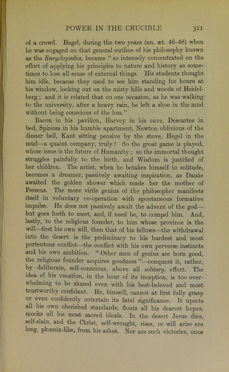 of a crowd. Hegel, during the two years (an. set. 46-48) when he was engaged on that general outline of his philosophy known as the Encyclopedia, became “ so intensely concentrated on the effort of applying his principles to nature and history as some- times to lose all sense of external things. His students thought him idle, because they used to see him standing for hours at his window, looking out on the misty hills and woods of Heidel- berg ; and it is related that on one occasion, as he was walking to the university, after a heavy rain, he left a shoe in the mud without being conscious of the loss.” Bacon in his pavilion, Harvey in his cave, Descartes in bed, Spinoza in his humble apartment, Newton oblivious of the dinner bell, Kant sitting pensive by the stove, Hegel in the mud—a quaint company, truly! So the great game is played, whose issue is the future of Humanity ; so the immortal thought struggles painfully to the birth, and Wisdom is justified of her children. The artist, when he betakes himself to solitude, becomes a dreamer, passively awaiting inspiration, as Danae awaited the golden shower which made her the mother of Perseus. The more virile genius of the philosopher manifests itself in voluntary co-operation with spontaneous formative impulse. He does not passively await the advent of the god— but goes forth to meet, and, if need be, to compel him. And, lastly, to the religious founder, to him whose province is the will—first his own will, then that of his fellows—the withdrawal into the desert is the preliminary to his hardest and most portentous conflict—the conflict with his own perverse instincts and his own ambition. “ Other men of genius are born good, the religious founder acquires goodness ”—conquers it, rather, by deliberate, self-conscious, above all solitary, effort. The idea of his vocation, in the hour of its inception, is too over- whelming to be shared even with his best-beloved and most trustworthy confidant. He, himself, cannot at first fully grasp or even confidently entertain its fatal significance. It upsets all his own cherished standards, flouts all his dearest hopes, mocks. all his most sacred ideals. In the desert Jesus dies, self-slain, and the Christ, self-wrought, rises, or will arise ere l°ng> phoenix-like, from his ashes. Nor are such victories, once