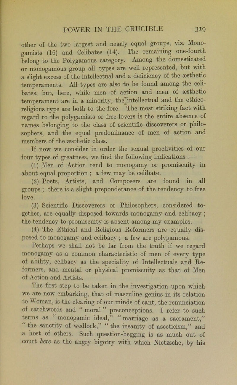 other of the two largest and nearly equal groups, viz. Mono- gamists (16) and Celibates (14). The remaining one-fourth belong to the Polygamous category. Among the domesticated or monogamous group all types are well represented, but with a slight excess of the intellectual and a deficiency of the aesthetic temperaments. All types are also to be found among the celi- bates, but, here, while men of action and men of aesthetic temperament are in a minority, the] intellectual and the ethico- religious type are both to the fore. The most striking fact with regard to the polygamists or Lee-lovers is the entire absence of names belonging to the class of scientific discoverers or philo- sophers, and the equal predominance of men of action and members of the aesthetic class. If now we consider in order the sexual proclivities of our four types of greatness, we find the following indications :— (1) Men of Action tend to monogamy or promiscuity in about equal proportion ; a few may be celibate. (2) Poets, Artists, and Composers are found in all groups ; there is a slight preponderance of the tendency to free love. (3) Scientific Discoverers or Philosophers, considered to- gether, are equally disposed towards monogamy and celibacy ; the tendency to promiscuity is absent among my examples. (4) The Ethical and Religious Reformers are equally dis- posed to monogamy and celibacy ; a few are polygamous. Perhaps we shall not be far from the truth if we regard monogamy as a common characteristic of men of every type of ability, celibacy as the speciality of Intellectuals and Re- formers, and mental or physical promiscuity as that of Men of Action and Artists. The first step to be taken in the investigation upon which we are now embarking, that of masculine genius in its relation to Woman, is the clearing of our minds of cant, the renunciation of catchwords and “ moral ” preconceptions. I refer to such terms as “ monogamic ideal,” “ marriage as a sacrament,” “ the sanctity of wedlock,” “ the insanity of asceticism,” and a host of others. Such question-begging is as much out of court here as the angry bigotry with which Nietzsche, by his