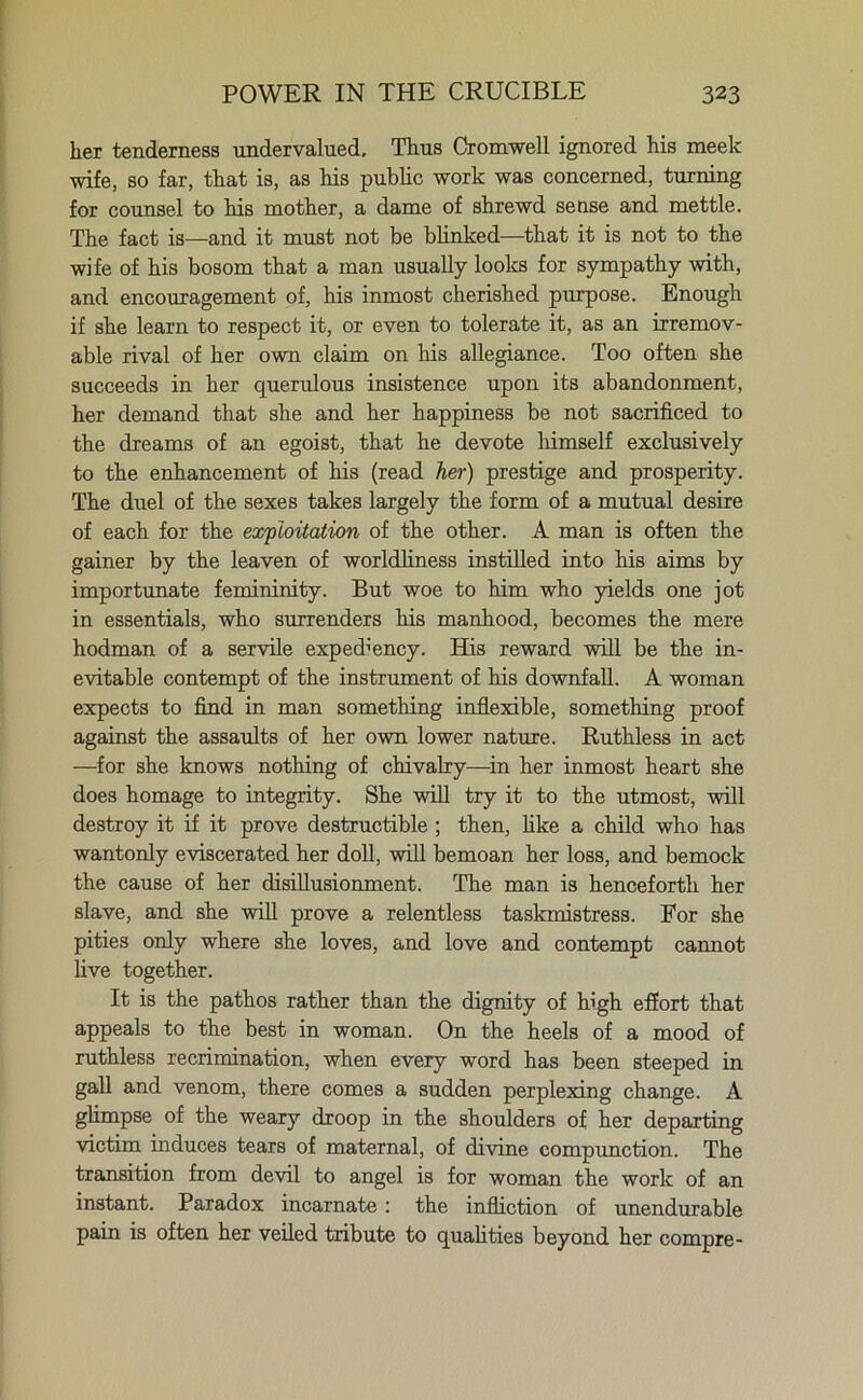 her tenderness undervalued. Thus Cromwell ignored his meek wife, so far, that is, as his public work was concerned, turning for counsel to his mother, a dame of shrewd sense and mettle. The fact is—and it must not be blinked—that it is not to the wife of his bosom that a man usually looks for sympathy with, and encouragement of, his inmost cherished purpose. Enough if she learn to respect it, or even to tolerate it, as an irremov- able rival of her own claim on his allegiance. Too often she succeeds in her querulous insistence upon its abandonment, her demand that she and her happiness be not sacrificed to the dreams of an egoist, that he devote himself exclusively to the enhancement of his (read her) prestige and prosperity. The duel of the sexes takes largely the form of a mutual desire of each for the exploitation of the other. A man is often the gainer by the leaven of worldliness instilled into his aims by importunate femininity. But woe to him who yields one jot in essentials, who surrenders his manhood, becomes the mere hodman of a servile expediency. His reward will be the in- evitable contempt of the instrument of his downfall. A woman expects to find in man something inflexible, something proof against the assaults of her own lower nature. Ruthless in act —for she knows nothing of chivalry—in her inmost heart she does homage to integrity. She will try it to the utmost, will destroy it if it prove destructible ; then, like a child who has wantonly eviscerated her doll, will bemoan her loss, and bemock the cause of her disillusionment. The man is henceforth her slave, and she will prove a relentless taskmistress. For she pities only where she loves, and love and contempt cannot live together. It is the pathos rather than the dignity of high effort that appeals to the best in woman. On the heels of a mood of ruthless recrimination, when every word has been steeped in gall and venom, there comes a sudden perplexing change. A glimpse of the weary droop in the shoulders of her departing victim induces tears of maternal, of divine compunction. The transition from devil to angel is for woman the work of an instant. Paradox incarnate: the infliction of unendurable pain is often her veiled tribute to qualities beyond her compre-