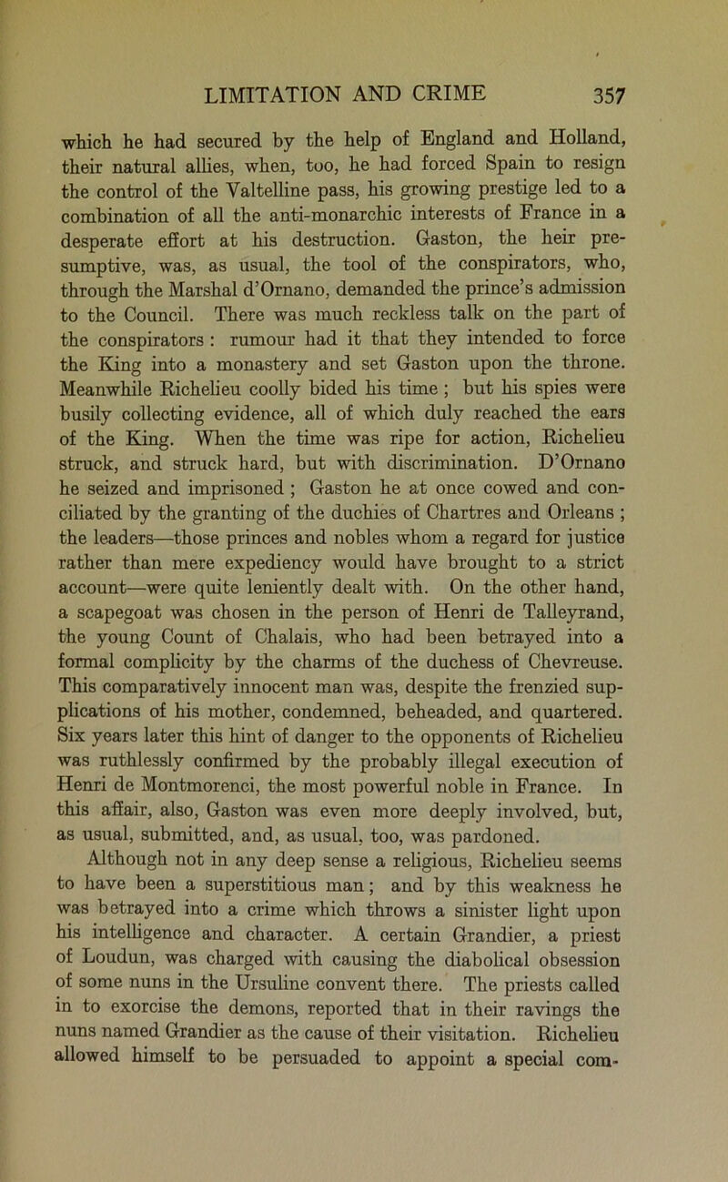 which he had secured by the help of England and Holland, their natural allies, when, too, he had forced Spain to resign the control of the Valtelline pass, his growing prestige led to a combination of all the anti-monarchic interests of France in a desperate effort at his destruction. Gaston, the heir pre- sumptive, was, as usual, the tool of the conspirators, who, through the Marshal d’Ornano, demanded the prince’s admission to the Council. There was much reckless talk on the part of the conspirators : rumour had it that they intended to force the King into a monastery and set Gaston upon the throne. Meanwhile Richelieu coolly bided his time; but his spies were busily collecting evidence, all of which duly reached the ears of the King. When the time was ripe for action, Richelieu struck, and struck hard, but with discrimination. D’Ornano he seized and imprisoned ; Gaston he at once cowed and con- ciliated by the granting of the duchies of Chartres and Orleans ; the leaders—those princes and nobles whom a regard for justice rather than mere expediency would have brought to a strict account—were quite leniently dealt with. On the other hand, a scapegoat was chosen in the person of Henri de Talleyrand, the young Count of Chalais, who had been betrayed into a formal complicity by the charms of the duchess of Chevreuse. This comparatively innocent man was, despite the frenzied sup- plications of his mother, condemned, beheaded, and quartered. Six years later this hint of danger to the opponents of Richelieu was ruthlessly confirmed by the probably illegal execution of Henri de Montmorenci, the most powerful noble in France. In this affair, also, Gaston was even more deeply involved, but, as usual, submitted, and, as usual, too, was pardoned. Although not in any deep sense a religious, Richelieu seems to have been a superstitious man; and by this weakness he was betrayed into a crime which throws a sinister light upon his intelligence and character. A certain Grandier, a priest of Loudun, was charged with causing the diabolical obsession of some nuns in the Ursuline convent there. The priests called in to exorcise the demons, reported that in their ravings the nuns named Grandier as the cause of their visitation. Richelieu allowed himself to be persuaded to appoint a special com-