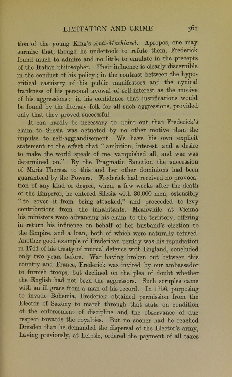 tion of the young King’s Anti-Machiavel. Apropos, one may surmise that, though he undertook to refute them, Frederick found much to admire and no little to emulate in the precepts of the Italian philosopher. Their influence is clearly discernible in the conduct of his policy; in the contrast between the hypo- critical casuistry of his public manifestoes and the cynical frankness of his personal avowal of self-interest as the motive of his aggressions ; in his confidence that justifications would be found by the literary folk for all such aggressions, provided only that they proved successful. It can hardly be necessary to point out that Frederick’s claim to Silesia was actuated by no other motive than the impulse to self-aggrandisement. We have his own explicit statement to the effect that “ ambition, interest, and a desire to make the world speak of me, vanquished all, and war was determined on.” By the Pragmatic Sanction the succession of Maria Theresa to this and her other dominions had been guaranteed by the Powers. Frederick had received no provoca- tion of any kind or degree, when, a few weeks after the death of the Emperor, he entered Silesia with 30,000 men, ostensibly “ to cover it from being attacked,” and proceeded to levy contributions from the inhabitants. Meanwhile at Vienna his ministers were advancing his claim to the territory, offering in return his influence on behalf of her husband’s election to the Empire, and a loan, both of which were naturally refused. Another good example of Frederican perfidy was his repudiation in 1744 of his treaty of mutual defence with England, concluded only two years before. War having broken out between this country and France, Frederick was invited by our ambassador to furnish troops, but declined on the plea of doubt whether the English had not been the aggressors. Such scruples came with an ill grace from a man of his record. In 1756, purposing to invade Bohemia, Frederick obtained permission from the Elector of Saxony to march through that state on condition of the enforcement of discipline and the observance of due respect towards the royalties. But no sooner had he reached Dresden than he demanded the dispersal of the Elector’s army, having previously, at Leipsic, ordered the payment of all taxes