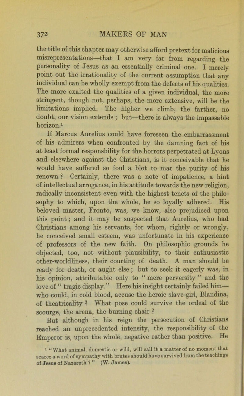 the title of this chapter may otherwise afford pretext for malicious misrepresentations—that I am very far from regarding the personality of Jesus as an essentially criminal one. I merely point out the irrationality of the current assumption that any individual can be wholly exempt from the defects of his qualities. The more exalted the qualities of a given individual, the more stringent, though not, perhaps, the more extensive, will be the limitations implied. The higher we climb, the farther, no doubt, our vision extends ; but—there is always the impassable horizon.1 If Marcus Aurelius could have foreseen the embarrassment of his admirers when confronted by the damning fact of his at least formal responsbility for the horrors perpetrated at Lyons and elsewhere against the Christians, is it conceivable that he would have suffered so foul a blot to mar the purity of his renown ? Certainly, there was a note of impatience, a hint of intellectual arrogance, in his attitude towards the new religion, radically inconsistent even with the highest tenets of the philo- sophy to which, upon the whole, he so loyally adhered. His beloved master, Fronto, was, we know, also prejudiced upon this point; and it may be suspected that Aurelius, who had Christians among his servants, for whom, rightly or wrongly, he conceived small esteem, was unfortunate in his experience of professors of the new faith. On philosophic grounds he objected, too, not without plausibility, to their enthusiastic other-worldliness, their courting of death. A man should be ready for death, or aught else; but to seek it eagerly was, in his opinion, attributable only to “ mere perversity ” and the love of “ tragic display.” Here his insight certainly failed him— who could, in cold blood, accuse the heroic slave-girl, Blandina, of theatricality ? What pose could survive the ordeal of the scourge, the arena, the burning chair ? But although in his reign the persecution of Christians reached an unprecedented intensity, the responsibility of the Emperor is, upon the whole, negative rather than positive. He 1 “ What animal, domestic or wild, will call it a matter of no moment that scarce a word of sympathy with brutes should have survived from the teachings of Jesus of Nazareth ? ” (W. James).