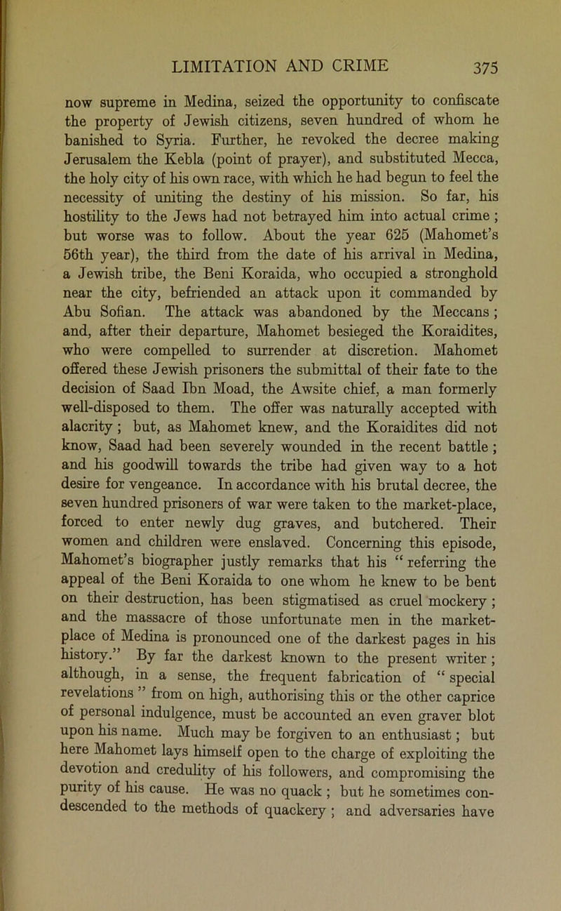 now supreme in Medina, seized the opportunity to confiscate the property of Jewish citizens, seven hundred of whom he banished to Syria. Further, he revoked the decree making Jerusalem the Kebla (point of prayer), and substituted Mecca, the holy city of his own race, with which he had begun to feel the necessity of uniting the destiny of his mission. So far, his hostility to the Jews had not betrayed him into actual crime ; but worse was to follow. About the year 625 (Mahomet’s 56th year), the third from the date of his arrival in Medina, a Jewish tribe, the Beni Koraida, who occupied a stronghold near the city, befriended an attack upon it commanded by Abu Sofian. The attack was abandoned by the Meccans ; and, after their departure, Mahomet besieged the Koraidites, who were compelled to surrender at discretion. Mahomet offered these Jewish prisoners the submittal of their fate to the decision of Saad Ibn Moad, the Awsite chief, a man formerly well-disposed to them. The offer was naturally accepted with alacrity; but, as Mahomet knew, and the Koraidites did not know, Saad had been severely wounded in the recent battle; and his goodwill towards the tribe had given way to a hot desire for vengeance. In accordance with his brutal decree, the seven hundred prisoners of war were taken to the market-place, forced to enter newly dug graves, and butchered. Their women and children were enslaved. Concerning this episode, Mahomet’s biographer justly remarks that his “ referring the appeal of the Beni Koraida to one whom he knew to be bent on their destruction, has been stigmatised as cruel mockery ; and the massacre of those unfortunate men in the market- place of Medina is pronounced one of the darkest pages in his history. ’ By far the darkest known to the present writer ; although, in a sense, the frequent fabrication of “ special revelations ” from on high, authorising this or the other caprice of personal indulgence, must be accounted an even graver blot upon his name. Much may be forgiven to an enthusiast; but here Mahomet lays himself open to the charge of exploiting the devotion and credulity of his followers, and compromising the purity of his cause. He was no quack ; but he sometimes con- descended to the methods of quackery ; and adversaries have