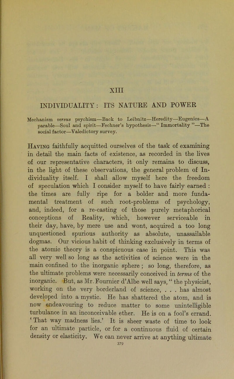 XIII INDIVIDUALITY: ITS NATURE AND POWER Mechanism versus psychism—Back to Leibnitz—Heredity—Eugenics—A parable—Soul and spirit—Fechner’s hypothesis—“ Immortality ”—The social factor—Valedictory survey. Having faithfully acquitted ourselves of the task of examining in detail the main facts of existence, as recorded in the lives of our representative characters, it only remains to discuss, in the light of these observations, the general problem of In- dividuality itself. I shall allow myself here the freedom of speculation which I consider myself to have fairly earned : the times are fully ripe for a bolder and more funda- mental treatment of such root-problems of psychology, and, indeed, for a re-casting of those purely metaphorical conceptions of Reality, which, however serviceable in their day, have, by mere use and wont, acquired a too long unquestioned spurious authority as absolute, unassailable dogmas. Our vicious habit of thinking exclusively in terms of the atomic theory is a conspicuous case in point. This was all very well so long as the activities of science were in the main confined to the inorganic sphere ; so long, therefore, as the ultimate problems were necessarily conceived in terms of the inorganic. But, as Mr. Fournier d’Albe well says, “ the physicist, working on the very borderland of science, . . . has almost developed into a mystic. He has shattered the atom, and is now endeavouring to reduce matter to some unintelligible turbulance in an inconceivable ether. He is on a fool’s errand. ‘ That way madness lies.’ It is sheer waste of time to look for an ultimate particle, or for a continuous fluid of certain density or elasticity. We can never arrive at anything ultimate