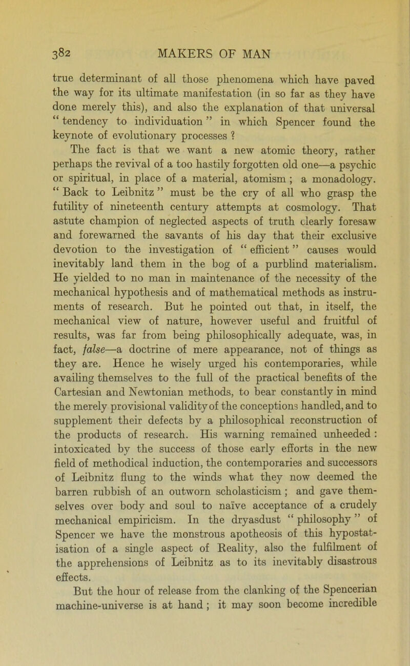 true determinant of all those phenomena which have paved the way for its ultimate manifestation (in so far as they have done merely this), and also the explanation of that universal “ tendency to individuation ” in which Spencer found the keynote of evolutionary processes 1 The fact is that we want a new atomic theory, rather perhaps the revival of a too hastily forgotten old one—a psychic or spiritual, in place of a material, atomism ; a monadology. “ Back to Leibnitz ” must be the cry of all who grasp the futility of nineteenth century attempts at cosmology. That astute champion of neglected aspects of truth dearly foresaw and forewarned the savants of his day that their exclusive devotion to the investigation of “ efficient ” causes would inevitably land them in the bog of a purblind materialism. He yielded to no man in maintenance of the necessity of the mechanical hypothesis and of mathematical methods as instru- ments of research. But he pointed out that, in itself, the mechanical view of nature, however useful and fruitful of results, was far from being philosophically adequate, was, in fact, false—a doctrine of mere appearance, not of things as they are. Hence he wisely urged his contemporaries, while availing themselves to the full of the practical benefits of the Cartesian and Newtonian methods, to bear constantly in mind the merely provisional validity of the conceptions handled, and to supplement their defects by a philosophical reconstruction of the products of research. His warning remained unheeded : intoxicated by the success of those early efforts in the new field of methodical induction, the contemporaries and successors of Leibnitz flung to the winds what they now deemed the barren rubbish of an outworn scholasticism; and gave them- selves over body and soul to naive acceptance of a crudely mechanical empiricism. In the dryasdust “ philosophy ” of Spencer we have the monstrous apotheosis of this hypostat- isation of a single aspect of Reality, also the fulfilment of the apprehensions of Leibnitz as to its inevitably disastrous effects. But the hour of release from the clanking of the Spencerian machine-universe is at hand; it may soon become incredible